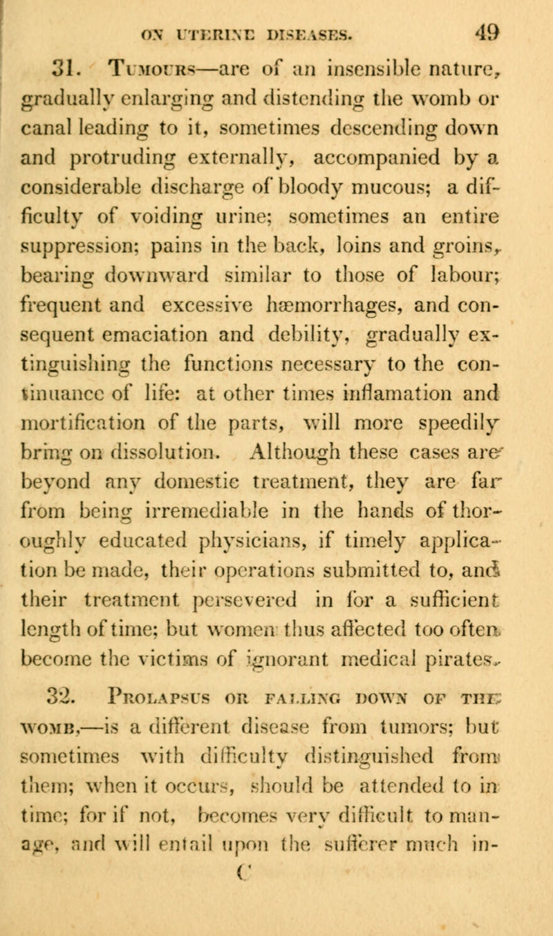 31. TuifouBfl—are <>f an insensible nature, gradually enlarging and distending the womb or canal leading to it, sometimes descending down and protruding externally, accompanied by a considerable discharge of bloody mucous; a dif- ficulty of voiding urine; sometimes an entire suppression; pains in the back, loins and groins, bearing downward similar to those of labour; frequent and excessive haemorrhages, and con- sequent emaciation and debility, gradually ex- tinguishing the functions necessary to the con- tinuance of life: at other times incarnation and mortification of the parts, will more speedily bring on dissolution. Although these cases are-' beyond any domestic treatment, they are far from being irremediable in the hands of thor- oughly educated physicians, if timely applica- tion be made, their operations submitted to, and their treatment persevered in lor a sufficient length of time; but women thus affected too often, become the victims of ignorant medical pirates* 32. Prolapsus or falling down of rm WOMB,—is a different disease from tumors; but sometimes with difficulty distinguished from them; when it occur-, should be attended to in time; for if not, becomes very difficult to man- age, and v\\\ entail upon the sufferer much in- C