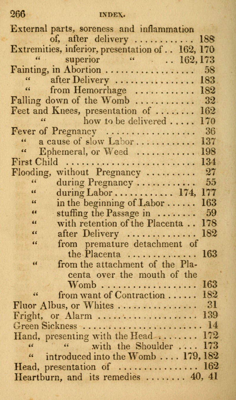 External parts, soreness and inflammation of, after delivery 188 Extremities, inferior, presentation of. . 162, 170 superior  . . 162,173 Fainting, in Abortion 58 after Delivery 183 44 from Hemorrhage 182 Falling down of the Womb 32 Feet and Knees, presentation of 162  how to be delivered 170 Fever of Pregnancy 36  a cause of slow Labor 137  Ephemera!, or Weed 198 First Child 134 Flooding, without Pregnancy 27 14 during Pregnancy 55 44 during Labor 174, 177 44 in the beginning of Labor 163 41 stuffing the Passage in 59 44 with retention of the Placenta . . 178 44 after Delivery 182 44 from premature detachment of the Placenta 163 44 from the attachment of the Pla- centa over the mouth of the Womb 163 44 from want of Contraction 182 Fluor Albus, or Whites 31 Fright, or Alarm 139 Green Sickness 14 Hand, presenting with the Head 172   with the Shoulder 173 44 introduced into the Womb .... 179,182 Head, presentation of 162 Heartburn, and its remedies 40, 41