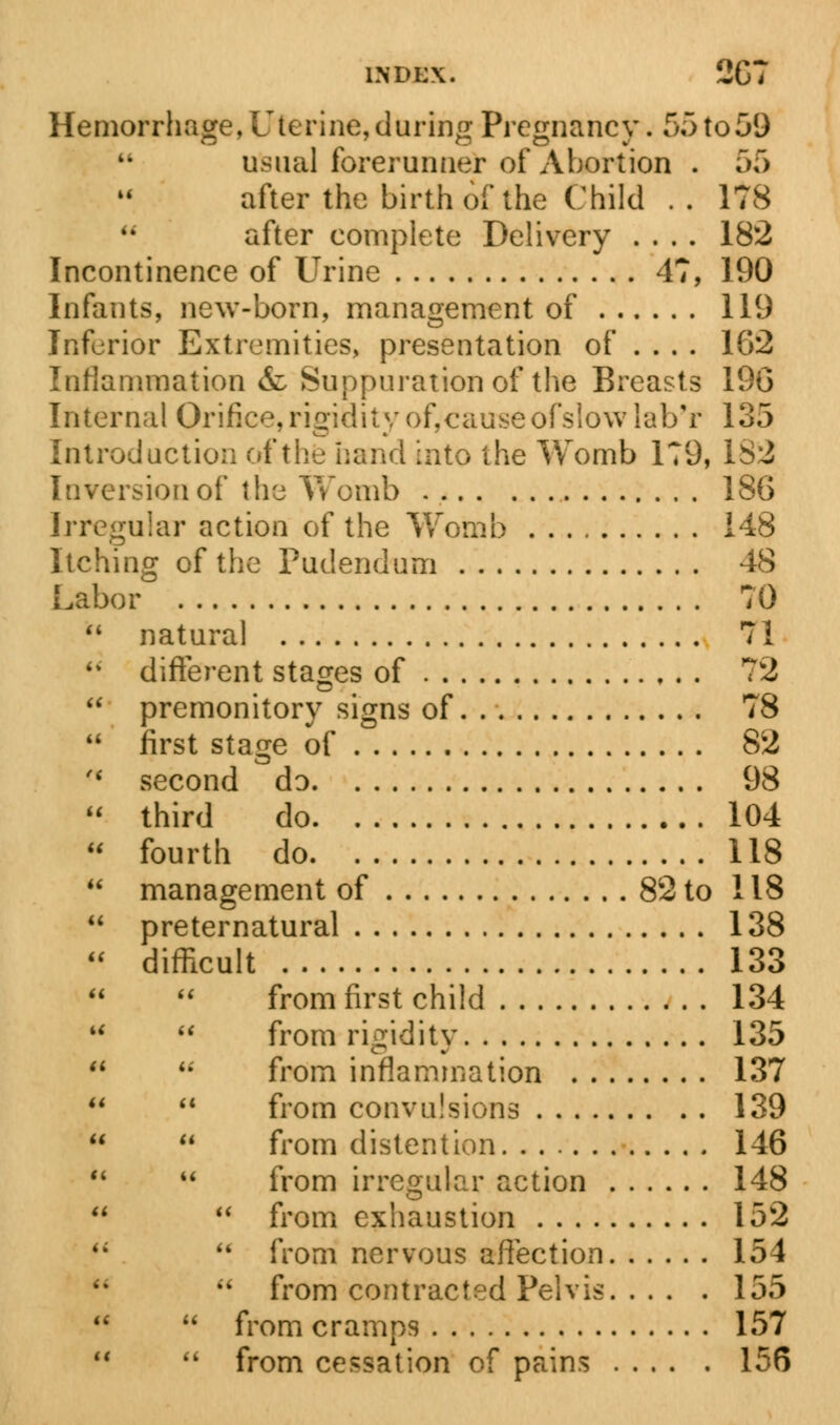 indi;\. 2G7 Hemorrhage, Uterine, during Pregnancy. 55 to 59 usual forerunner of Abortion . 55 after the birth of the Child .. 178 after complete Delivery .... 182 Incontinence of Urine 47, 190 Infants, new-born, management of 119 Inferior Extremities, presentation of .... 1G2 Inflammation &: Suppuration of the Breasts 19G Internal Orifice,rigidity ofycauseofslowlab'r 135 Introduction of the hand into the Womb 179, 182 Inversion of the Womb 186 Irregular action of the Womb 148 Itching of the Pudendum 48 Labor 70  natural 71  different stages of 72  premonitory signs of 78  first stage of 82  second do 98  third do 104  fourth do 118  management of 82 to 118  preternatural 138  difficult 133 from first child 134   from rigidity 135   from inflammation 137   from convulsions 139   from distention 146   from irregular action 148   from exhaustion 152 <;  from nervous affection 154  from contracted Pelvis 155   from cramps 157   from cessation of pains 156