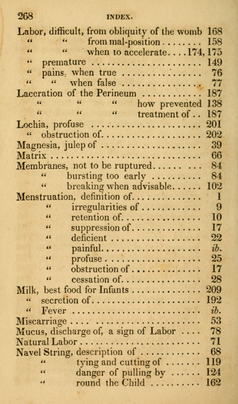 Labor, difficult, from obliquity of the womb 168  u from mal-position 158 u  when to accelerate. . . .174,175  premature 149 M pains; when true 76   when false 77 Laceration of the Perineum 187  u  how prevented 138 treatment of .. 187 Lochia, profuse 201  obstruction of 202 Magnesia, julep of 39 Matrix 66 Membranes, not to be ruptured 84  bursting too early 84  breaking when advisable 102 Menstruation, definition of 1  irregularities of 9 u retention of 10 u suppression of 17  deficient 22  painful ib. M profuse 25 u obstruction of 17 u cessation of 28 Milk, best food for Infants 209  secretion of 192 M Fever ib. Miscarriage 53 Mucus, discharge of, a sign of Labor .... 78 Natural Labor 71 Navel String, description of 68  tying an(J cutting of 119  danger of pulling by 124 round the Child 162