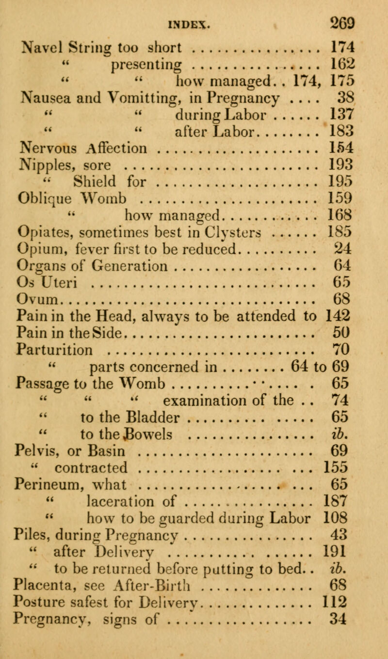 Navel String too short 174  presenting 162   how managed. . 174, 175 Nausea and Vomitting, in Pregnancy .... 38   during Labor 137 after Labor 183 Nervous Affection 164 Nipples, sore 193  Shield for 195 Oblique Womb 159 M how managed 168 Opiates, sometimes best in Clysters 185 Opium, fever first to be reduced 24 Organs of Generation 64 Os Uteri 65 Ovum 68 Pain in the Head, always to be attended to 142 Pain in the Side 50 Parturition 70  parts concerned in 64 to 69 Passage to the Womb •; 65    examination of the . . 74 to the Bladder 65  to the JBowels ib. Pelvis, or Basin 69 u contracted 155 Perineum, what 65  laceration of 187  how to be guarded during Labor 108 Piles, during Pregnancy 43  after Delivery 191  to be returned before putting to bed.. ib. Placenta, see After-Birth 68 Posture safest for Delivery 112 Pregnancy, signs of 34