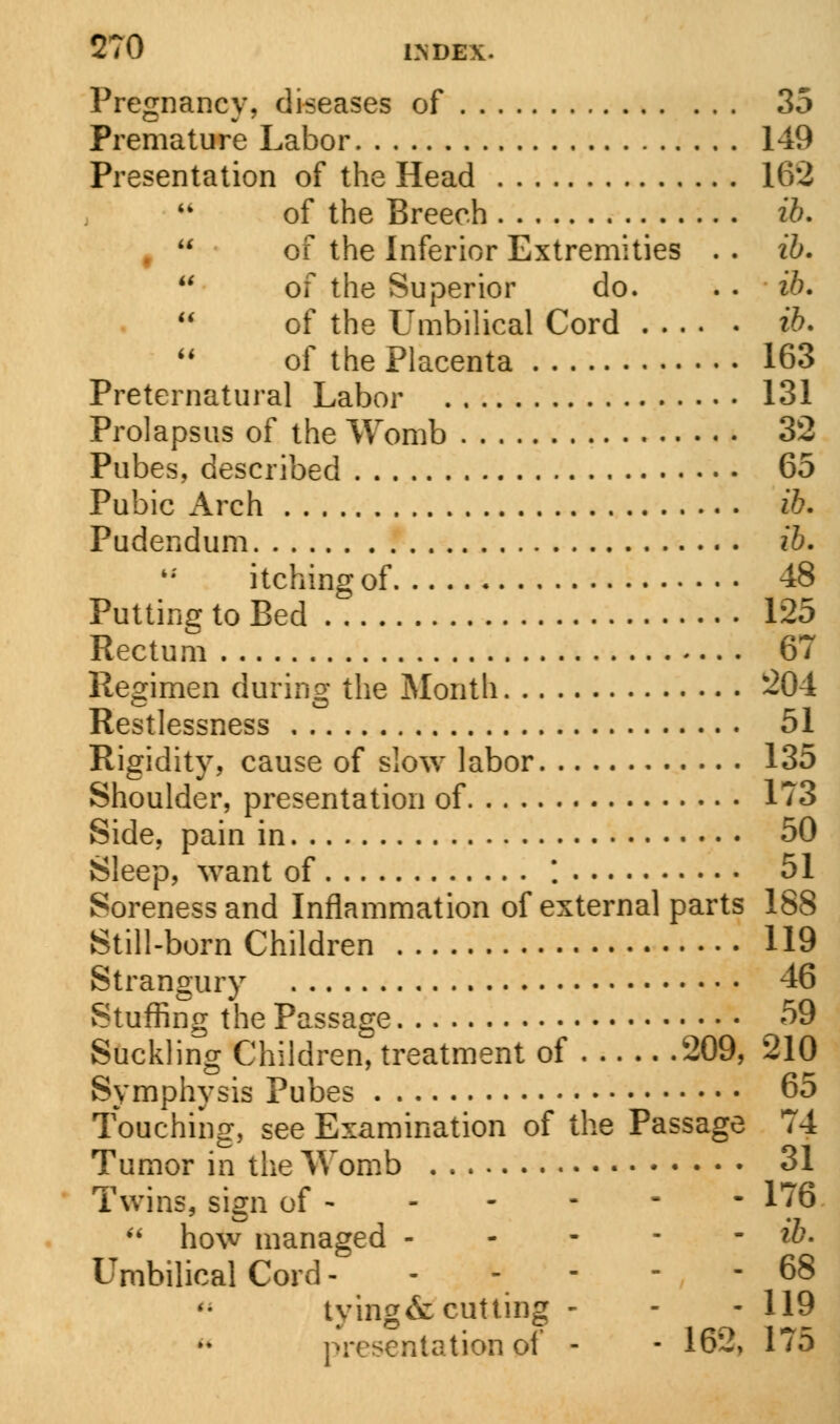 Pregnancy, diseases of 35 Premature Labor 149 Presentation of the Head 162 of the Breech ib. of the Inferior Extremities . . ib. of the Superior do. . . ib. of the Umbilical Cord ib. of the Placenta 163 Preternatural Labor 131 Prolapsus of the Womb 32 Pubes, described 65 Pubic Arch ib. Pudendum ib. itching of 48 Putting to Bed 125 Rectum 67 Regimen during the Month 204 Restlessness 51 Rigidity, cause of slow labor 135 Shoulder, presentation of 173 Side, pain in 50 Sleep, want of '. 51 Soreness and Inflammation of external parts 188 Still-born Children 119 Strangury 46 Stuffing the Passage 59 Suckling Children, treatment of 209, 210 Symphysis Pubes 65 Touching, see Examination of the Passage 74 Tumor in the Womb 31 Twins, sign of 176  how managed W* Umbilical Cord 68 tying & cutting - - - 119 presentation of - ■ 162, 175