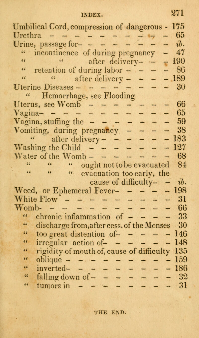 l.NDEX. s?n Umbilical Cord, compression of dangerous - 175 Urethra ----------65 Urine, passage for- - ------ ib.  incontinence of during pregnancy - 47 after delivery- - T 190 M retention of during labor - - - - 86  after delivery - - - - 189 Uterine Diseases --------30  Hemorrhage, see Flooding Uterus, see Womb -------66 Vagina- ----------65 Vagina, stuffing the -------59 Vomiting, during pregnancy - - - - 38 after delivery ------ 183 Washing the Child ------- 127 Water of the Womb- ------ 68    ought not to be evacuated 84 M  w evacuation too early, the cause of difficulty- - ib. Weed, or Ephemeral Fever- - - - - 198 White Flow ---------31 Womb- -- --------66  chronic inflammation of - - - - 33  discharge from,aftercess.of the Menses 30  too great distention of- - - - - 146  irregular action of- ----- 148  rigiditvofmouthof, cause of difficulty 135  oblique ---------159  inverted- -------- 186  falling down of- ------ :«  tumors in -------- 31 THE END.