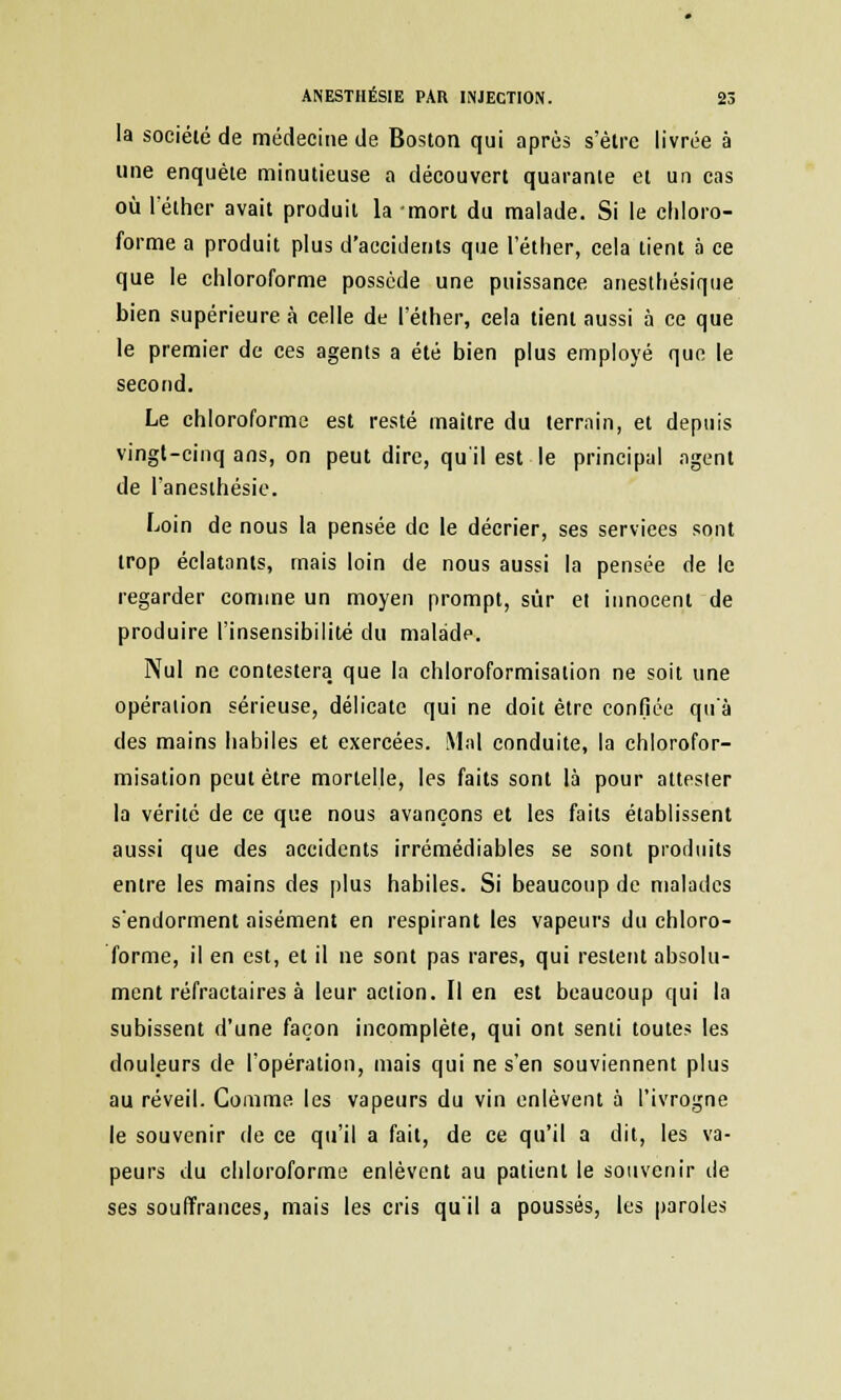 la société de médecine de Boston qui après s'èlre livrée à une enquête minutieuse a découvert quarante et un cas où l'éther avait produit la mort du malade. Si le chloro- forme a produit plus d'accidents que l'éther, cela tient à ce que le chloroforme possède une puissance anesthésique bien supérieure à celle de l'éther, cela lient aussi à ce que le premier de ces agents a été bien plus employé que le second. Le chloroforme est resté maître du terrain, et depuis vingt-cinq ans, on peut dire, qu'il est le principal agent de l'anesthésie. Loin de nous la pensée de le décrier, ses services sont trop éclatants, mais loin de nous aussi la pensée de le regarder comme un moyen prompt, sur et innocent de produire l'insensibilité du malade. Nul ne contestera que la chloroformisalion ne soit une opération sérieuse, délicate qui ne doit être confiée qu'à des mains habiles et exercées. Mal conduite, la chlorofor- misation peut être mortelle, les faits sont là pour attester la vérité de ce que nous avançons et les faits établissent aussi que des accidents irrémédiables se sont produits entre les mains des plus habiles. Si beaucoup de malades s'endorment aisément en respirant les vapeurs du chloro- forme, il en est, et il ne sont pas rares, qui restent absolu- ment réfractaires à leur action. Il en est beaucoup qui la subissent d'une façon incomplète, qui ont senti toutes les douleurs de l'opération, mais qui ne s'en souviennent plus au réveil. Comme les vapeurs du vin enlèvent à l'ivrogne le souvenir de ce qu'il a fait, de ce qu'il a dit, les va- peurs du chloroforme enlèvent au patient le souvenir de ses souffrances, mais les cris qu'il a poussés, les paroles