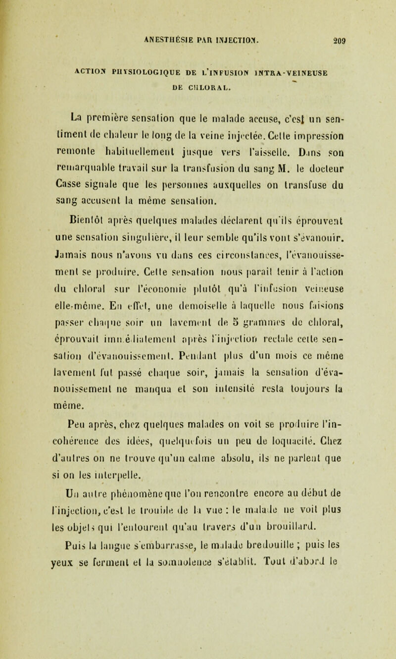 ACTION PHYSIOLOGIQUE DE L'iNFUSION 1NTRA-VEINEUSE DE CULOKAI,. La première sensation que le malade accuse, c'csl un sen- timent de chaleur le long de la veine injectée. Cette impression remonte habituellement jusque vers l'aisselle. D.ins son remarquable travail sur la transfusion du sang M. le docteur Casse signale que les personnes auxquelles on transfuse du sang accusent la même sensation. Bientôt après quelques malades déclarent qu'ils éprouvent une sensation singulière, il leur semble qu'ils vont s'évanouir. Jamais nous n'avons vu dans ces circonstances, l'évanouisse- ment se produire. Celle sensation nous parait tenir à l'action du cbloral sur l'économie plutôt qu'à l'infusion veineuse elle-même. En effet, une demoiselle à laquelle nous frisions passer chaque soir un lavement de S grammes de chloral, éprouvait immédiatement après l'injection rectale cette sen- sation d'évanouissement. Pendant plus d'un mois ce même lavement lut passé chaque soir, jamais la sensation d'éva- nouissement ne manqua et son intensité resta toujours la même. Peu après, chez quelques malades on voit se produire l'in- cohérence des idées, quelquefois un peu de loquacité. Chez d'autres on ne trouve qu'un calme absolu, ils ne parlent que si on les interpelle. Un antre phénomène que l'on rencontre encore au début de l'injection,c'est le trouble de la vue: le malade ne voit plus les objeU qui l'entourent qu'au travers d'un brouillard. Puis la langue s'embarrasse, le malade bredouille ; puis les yeux se ferment et la somnolence s'établit. Tout d'abard le