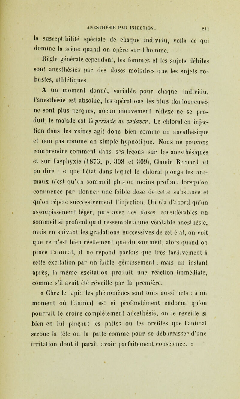 la susceptibilité spéciale île chaque individu, voilà ce qui domine la scène quand on opère sur l'homme. Règle générale cependant, les femmes et les sujets débiles sont aneslhésiés par des doses moindres que les sujets ro- bustes, athlétiques. A un moment donné, variable pour chaque individu, l'aneslhésie est absolue, les opérations les plus douloureuses ne sont plus perçues, aueun mouvement réflexe ne se pro- duit, le malade est là perinde ac cadaver. Le chloral en injec- tion dans les veines agit donc bien comme un aneslhésique et non pas comme un simple hypnotique. Nous ne pouvons comprendre comment dans srs leçons sur les aneslliésiques et. sur l'asphyxie (1875, p. 308 et 309), Claude Bernard ait pu dire : « que l'état dans lequel le chloral plonge, les ani- maux n'est qu'un sommeil plus on moins profond lorsqu'on commence par donner une faible dose de celle substance et qu'on répèle successivement l'injection. On n'a d'abord qu'un assoupissement léger, puis avec des doses considérables un sommeil si profond qu'il ressemble à une véritable aneslhésie, mais en suivant les gradations successives de cet étal, on voit que ce n'est bien réellement que du sommeil, alors quand on pince l'animal, il ne répond parfois que très-tardivement à celle excitation par un faible gémissement ; mais un instant après, la même excitation produit une réaction immédiate, comme s'il avait été réveillé par la première. « Chez le lapin les phénomènes sont tous aussi nets : à un moment où l'animal est si profondément endormi qu'on pourrait le croire complètement aiiesthésié, on le réveille si bien en lui pinçant les palier, ou les oreilles que l'animal secoue la tète ou la patte comme pour se débarrasser d'une irritation dont il paraît avoir parfaitement conscience. »