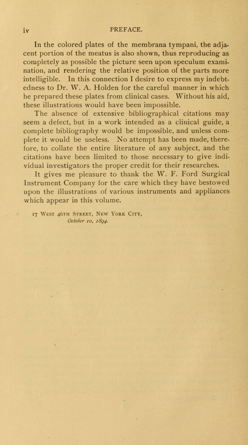 In the colored plates of the membrana tympani, the adja- cent portion of the meatus is also shown, thus reproducing as completely as possible the picture seen upon speculum exami- nation, and rendering the relative position of the parts more intelligible. In this connection I desire to express my indebt- edness to Dr. W. A. Holden for the careful manner in which he prepared these plates from clinical cases. Without his aid, these illustrations would have been impossible. The absence of extensive bibliographical citations may seem a defect, but in a work intended as a clinical guide, a complete bibliography would be impossible, and unless com- plete it would be useless. No attempt has been made, there- fore, to collate the entire literature of any subject, and the citations have been limited to those necessary to give indi- vidual investigators the proper credit for their researches. It gives me pleasure to thank the W. F. Ford Surgical Instrument Company for the care which they have bestowed upon the illustrations of various instruments and appliances which appear in this volume. 17 West 46TH Street, New York City, October 10, 18^4.