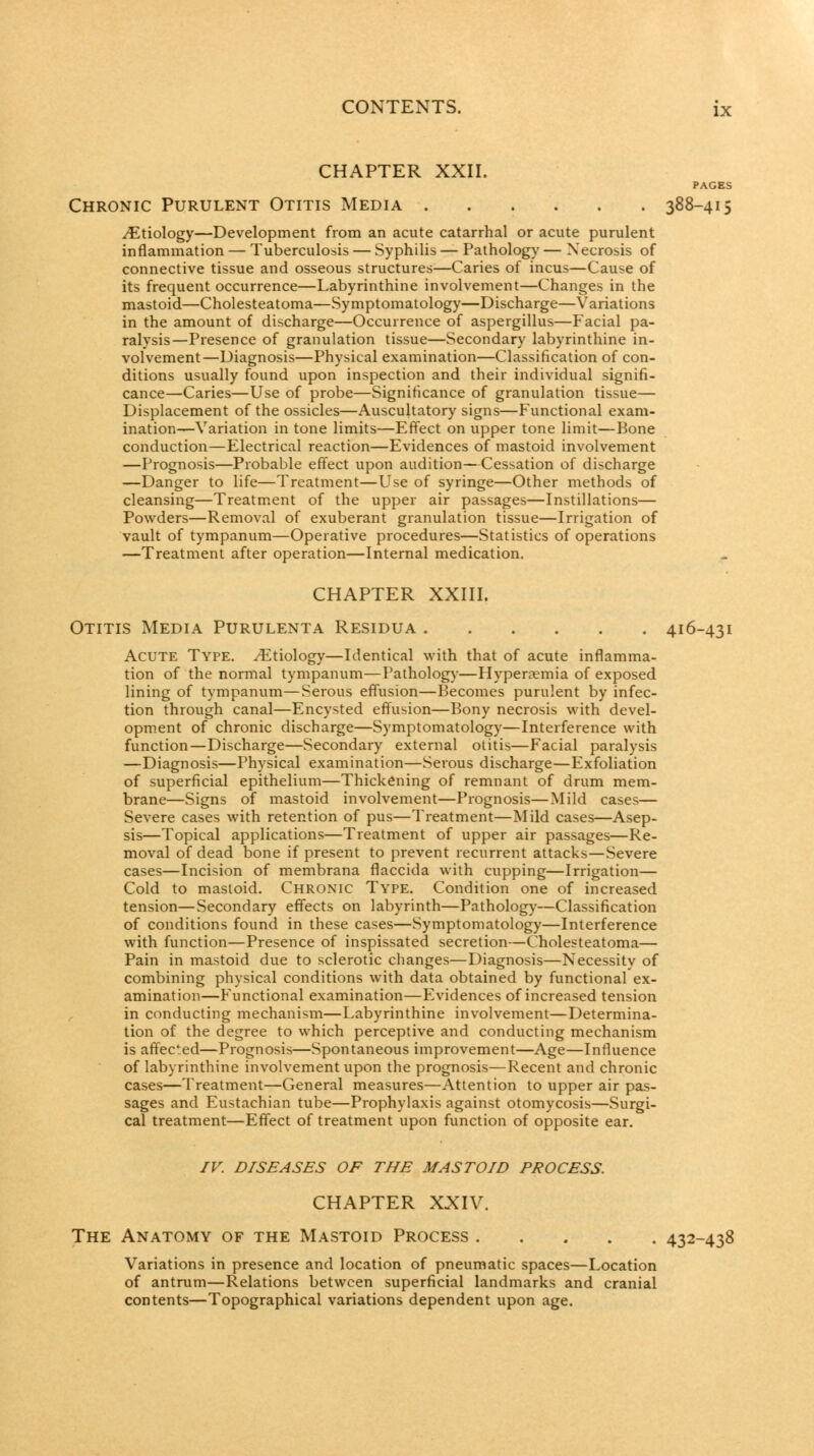 CHAPTER XXII. PAGES Chronic Purulent Otitis Media 388-415 Etiology—Development from an acute catarrhal or acute purulent inflammation — Tuberculosis — Syphilis — Pathology — Necrosis of connective tissue and osseous structures—Caries of incus—Cause of its frequent occurrence—Labyrinthine involvement—Changes in the mastoid—Cholesteatoma—Symptomatology—Discharge—Variations in the amount of discharge—Occurrence of aspergillus—Facial pa- ralysis—Presence of granulation tissue—Secondary labyrinthine in- volvement—Diagnosis—Physical examination—Classification of con- ditions usually found upon inspection and their individual signifi- cance—Caries—Use of probe—Significance of granulation tissue— Displacement of the ossicles—Auscultatory signs—Functional exam- ination—Variation in tone limits—Effect on upper tone limit—Bone conduction—Electrical reaction—Evidences of mastoid involvement —Prognosis—Probable effect upon audition—Cessation of discharge —Danger to life—Treatment—Use of syringe—Other methods of cleansing—Treatm.ent of the upper air passages—Instillations— Powders—Removal of exuberant granulation tissue—Irrigation of vault of tympanum—Operative procedures—Statistics of operations —Treatment after operation—Internal medication. CHAPTER XXIII. Otitis Media Purulenta Residua 416-431 Acute Type. Etiology—Identical with that of acute inflamma- tion of the normal tympanum—Pathologj-—Hyperemia of exposed lining of tympanum—Serous effusion—Becomes purulent by infec- tion through canal—Encysted effusion—Bony necrosis with devel- opment of chronic discharge—Symptomatology—Interference with function—Discharge—Secondary external otitis—Facial paralysis —Diagnosis—Physical examination—Serous discharge—Exfoliation of superficial epithelium—Thickening of remnant of drum mem- brane—Signs of mastoid involvement—Prognosis—Mild cases— Severe cases with retention of pus—Treatment—Mild cases—Asep- sis—Topical applications—Treatment of upper air passages—Re- moval of dead bone if present to prevent recurrent attacks—Severe cases—Incision of membrana flaccida with cupping—Irrigation— Cold to mastoid. Chronic Type. Condition one of increased tension—Secondary effects on labyrinth—Patholog)'—Classification of conditions found in these cases—Symptomatology—Interference with function—Presence of inspissated secretion—Cholesteatoma— Pain in mastoid due to sclerotic changes—Diagnosis—Necessity of combining physical conditions with data obtained by functional ex- amination—Functional examination—Evidences of increased tension in conducting mechanism—Labyrinthine involvement—Determina- tion of the degree to which perceptive and conducting mechanism is affected—Prognosis—Spontaneous improvement—Age—Influence of labyrinthine involvement upon the prognosis—Recent and chronic cases—Treatment—General measures—Attention to upper air pas- sages and Eustachian tube—Prophylaxis against otomycosis—Surgi- cal treatment—Effect of treatment upon function of opposite ear. /v. DISEASES OF THE MASTOID PROCESS. CHAPTER XXIV. The Anatomy of the Mastoid Process 432-438 Variations in presence and location of pneumatic spaces—Location of antrum—Relations between superficial landmarks and cranial contents—Topographical variations dependent upon age.