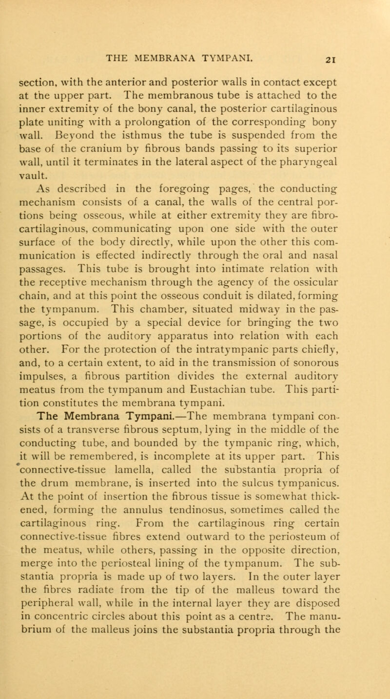 section, with the anterior and posterior walls in contact except at the upper part. The membranous tube is attached to the inner extremity of the bony canal, the posterior cartilaginous plate uniting with a prolongation of the corresponding bony wall. Beyond the isthmus the tube is suspended from the base of the cranium by fibrous bands passing to its superior wall, until it terminates in the lateral aspect of the pharyngeal vault. As described in the foregoing pages, the conducting mechanism consists of a canal, the walls of the central por- tions being osseous, while at either extremity they are fibro- cartilaginous, communicating upon one side with the outer surface of the body directly, while upon the other this com- munication is effected indirectly through the oral and nasal passages. This tube is brought into intimate relation with the receptive mechanism through the agency of the ossicular chain, and at this point the osseous conduit is dilated, forming the tympanum. This chamber, situated midway in the pas- sage, is occupied by a special device for bringing the two portions of the auditory apparatus into relation with each other. For the protection of the intratympanic parts chiefly, and, to a certain extent, to aid in the transmission of sonorous impulses, a fibrous partition divides the external auditory meatus from the tympanum and Eustachian tube. This parti- tion constitutes the membrana tympani. The Membrana Tympani.—The membrana tympani con- sists of a transverse fibrous septum, lying in the middle of the conducting tube, and bounded by the tympanic ring, which, it will be remembered, is incomplete at its upper part. This connective-tissue lamella, called the substantia propria of the drum membrane, is inserted into the sulcus tympanicus. At the point of insertion the fibrous tissue is somewhat thick- ened, forming the annulus tendinosus, sometimes called the cartilaginous ring. From the cartilaginous ring certain connective-tissue fibres extend outward to the periosteum of the meatus, while others, passing in the opposite direction, merge into the periosteal lining of the tympanum. The sub- stantia propria is made up of two layers. In the outer layer the fibres radiate from the tip of the malleus toward the peripheral wall, while in the internal layer they are disposed in concentric circles about this point as a centre. The manu- brium of the malleus joins the substantia propria through the