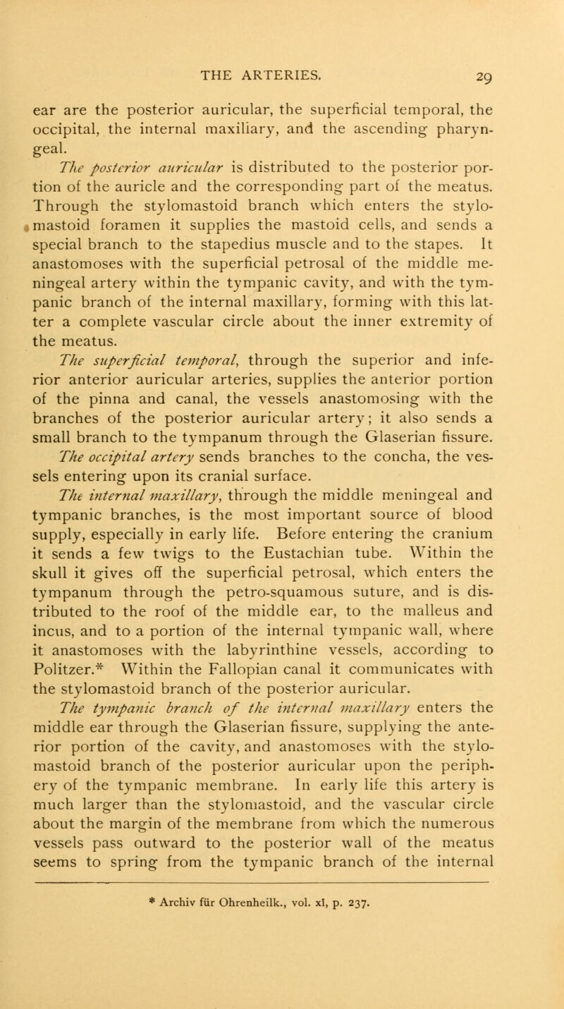 ear are the posterior auricular, the superficial temporal, the occipital, the internal maxillary, and the ascending pharyn- geal. The posterior auricular is distributed to the posterior por- tion of the auricle and the corresponding part of the meatus. Through the stylomastoid branch which enters the stylo- # mastoid foramen it supplies the mastoid cells, and sends a special branch to the stapedius muscle and to the stapes. It anastomoses with the superficial petrosal of the middle me- ningeal artery within the tympanic cavity, and with the tym- panic branch of the internal maxillary, forming with this lat- ter a complete vascular circle about the inner extremity of the meatus. The superficial temporal, through the superior and infe- rior anterior auricular arteries, supplies the anterior portion of the pinna and canal, the vessels anastomosing with the branches of the posterior auricular artery; it also sends a small branch to the tympanum through the Glaserian fissure. The occipital artery sends branches to the concha, the ves- sels entering upon its cranial surface. The internal maxillary, through the middle meningeal and tympanic branches, is the most important source of blood supply, especially in early life. Before entering the cranium it sends a few twigs to the Eustachian tube. Within the skull it gives off the superficial petrosal, which enters the tympanum through the petro-squamous suture, and is dis- tributed to the roof of the middle ear, to the malleus and incus, and to a portion of the internal tympanic wall, where it anastomoses with the labyrinthine vessels, according to Politzer.* Within the Fallopian canal it communicates with the stylomastoid branch of the posterior auricular. The tympanic branch of the i^iternal maxillary enters the middle ear through the Glaserian fissure, supplying the ante- rior portion of the cavity, and anastomoses with the stylo- mastoid branch of the posterior auricular upon the periph- ery of the tympanic membrane. In early life this artery is much larger than the stylomastoid, and the vascular circle about the margin of the membrane from which the numerous vessels pass outward to the posterior wall of the meatus seems to spring from the tympanic branch of the internal