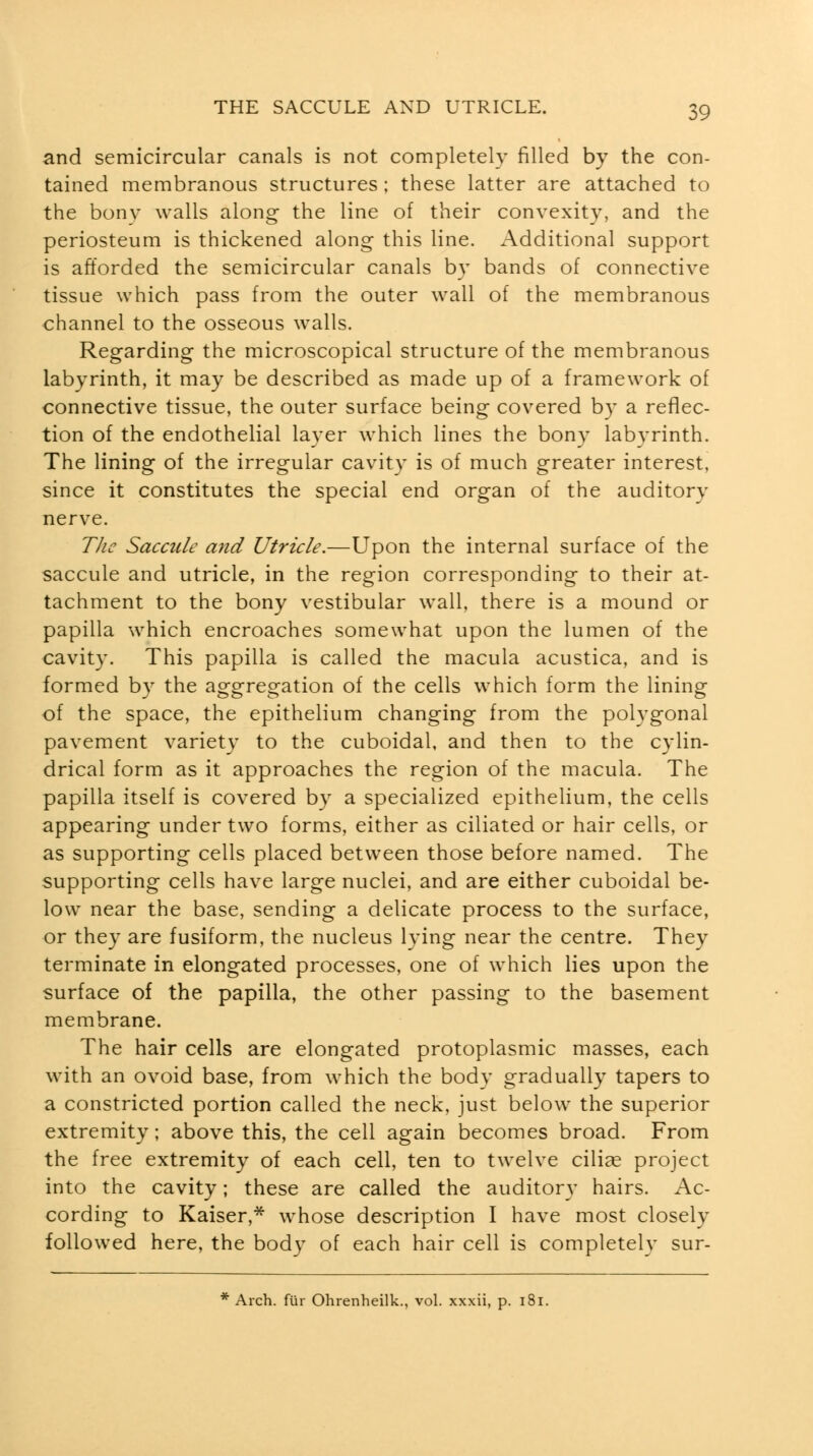 and semicircular canals is not completely filled by the con- tained membranous structures : these latter are attached to the bonv walls along the line of their convexity, and the periosteum is thickened along this line. Additional support is afforded the semicircular canals by bands of connective tissue which pass from the outer wall of the membranous channel to the osseous walls. Regarding the microscopical structure of the membranous labyrinth, it may be described as made up of a framework of connective tissue, the outer surface being covered by a reflec- tion of the endothelial layer which lines the bony labyrinth. The lining of the irregular cavity is of much greater interest, since it constitutes the special end organ of the auditory nerve. The Saccule and Utricle.—Upon the internal surface of the saccule and utricle, in the region corresponding to their at- tachment to the bony vestibular wall, there is a mound or papilla which encroaches somewhat upon the lumen of the cavity. This papilla is called the macula acustica, and is formed by the aggregation of the cells which form the lining of the space, the epithelium changing from the polygonal pavement variety to the cuboidal, and then to the cylin- drical form as it approaches the region of the macula. The papilla itself is covered by a specialized epithelium, the cells appearing under two forms, either as ciliated or hair cells, or as supporting cells placed between those before named. The supporting cells have large nuclei, and are either cuboidal be- low near the base, sending a delicate process to the surface, or they are fusiform, the nucleus lying near the centre. They terminate in elongated processes, one of which lies upon the surface of the papilla, the other passing to the basement membrane. The hair cells are elongated protoplasmic masses, each with an ovoid base, from which the body gradually tapers to a constricted portion called the neck, just below the superior extremity; above this, the cell again becomes broad. From the free extremity of each cell, ten to twelve cilise project into the cavity; these are called the auditory hairs. Ac- cording to Kaiser,* whose description I have most closely followed here, the body of each hair cell is completely sur-