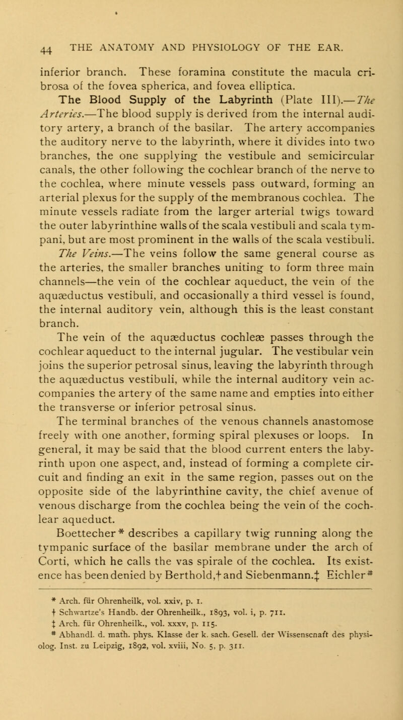 inferior branch. These foramina constitute the macula cri- brosa of the fovea spherica, and fovea elliptica. The Blood Supply of the Labyrinth (Plate III).—7/^^ Arteries.—The blood supply is derived from the internal audi- tory artery, a branch of the basilar. The artery accompanies the auditory nerve to the labyrinth, where it divides into two branches, the one supplying the vestibule and semicircular canals, the other following the cochlear branch of the nerve to the cochlea, where minute vessels pass outward, forming an arterial plexus for the supply of the membranous cochlea. The minute vessels radiate from the larger arterial twigs toward the outer labyrinthine walls of the scala vestibuli and scala tym- pani, but are most prominent in the walls of the scala vestibuli. The Veins.—The veins follow the same general course as the arteries, the smaller branches uniting to form three main channels—the vein of the cochlear aqueduct, the vein of the aquasductus vestibuli, and occasionally a third vessel is found, the internal auditory vein, although this is the least constant branch. The vein of the aquseductus cochleae passes through the cochlear aqueduct to the internal jugular. The vestibular vein joins the superior petrosal sinus, leaving the labyrinth through the aquceductus vestibuli, while the internal auditory vein ac- companies the artery of the same name and empties into either the transverse or inferior petrosal sinus. The terminal branches of the venous channels anastomose freely with one another, forming spiral plexuses or loops. In general, it may be said that the blood current enters the laby- rinth upon one aspect, and, instead of forming a complete cir- cuit and finding an exit in the same region, passes out on the opposite side of the labyrinthine cavity, the chief avenue of venous discharge from the cochlea being the vein of the coch- lear aqueduct. Boettecher^ describes a capillary twig running along the tvmpanic surface of the basilar membrane under the arch of Corti, which he calls the vas spirale of the cochlea. Its exist- ence has been denied bv Berthold,'fand Siebenmann.:}: Eichler* * Arch, fur Ohrenheilk, vol. xxiv, p. i. f Schwartze's Handb. der Ohrenheilk., 1893, vol. i, p. 711. X Arch, fiir Ohrenheilk., vol. xxxv, p. 115. * Abhandl. d. math. phys. Klasse der k. sach. Gesell. der Wissenscnaft des physi- olog. Inst, zu Leipzig, 1892, vol. xviii. No. 5. p. 311.