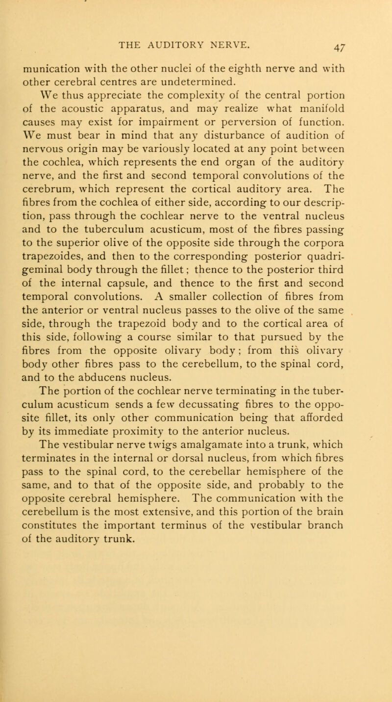 munication with the other nuclei of the eighth nerve and with other cerebral centres are undetermined. We thus appreciate the complexity of the central portion of the acoustic apparatus, and may realize what manifold causes may exist for impairment or perversion of function. We must bear in mind that any disturbance of audition of nervous origin may be variously located at any point between the cochlea, which represents the end organ of the auditory nerve, and the first and second temporal convolutions of the cerebrum, which represent the cortical auditory area. The fibres from the cochlea of either side, according to our descrip- tion, pass through the cochlear nerve to the ventral nucleus and to the tuberculum acusticum, most of the fibres passing to the superior olive of the opposite side through the corpora trapezoides, and then to the corresponding posterior quadri- geminal body through the iillet; thence to the posterior third of the internal capsule, and thence to the first and second temporal convolutions. A smaller collection of fibres from the anterior or ventral nucleus passes to the olive of the same side, through the trapezoid body and to the cortical area of this side, following a course similar to that pursued by the fibres from the opposite olivary body; from this olivary body other fibres pass to the cerebellum, to the spinal cord, and to the abducens nucleus. The portion of the cochlear nerve terminating in the tuber- culum acusticum sends a few decussating fibres to the oppo- site fillet, its only other communication being that afforded by its immediate proximity to the anterior nucleus. The vestibular nerve twigs amalgamate into a trunk, which terminates in the internal or dorsal nucleus, from which fibres pass to the spinal cord, to the cerebellar hemisphere of the same, and to that of the opposite side, and probably to the opposite cerebral hemisphere. The communication with the cerebellum is the most extensive, and this portion of the brain constitutes the important terminus of the vestibular branch of the auditory trunk.