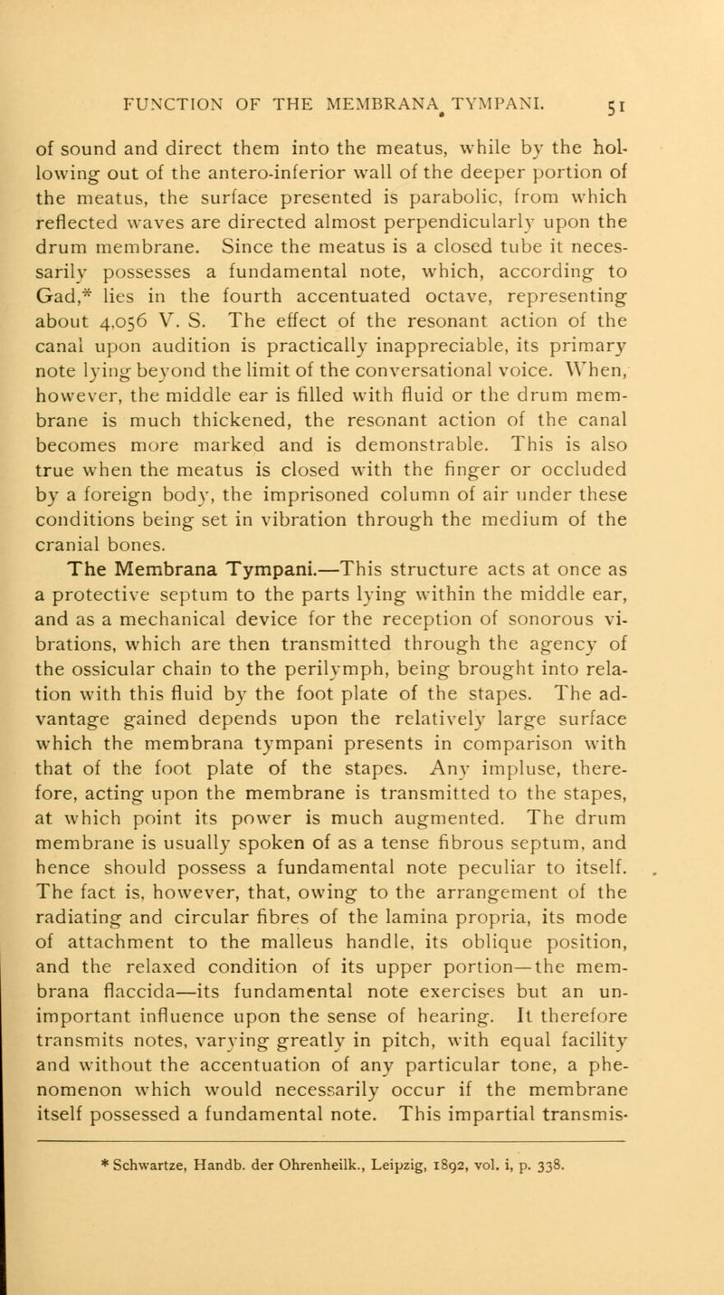 of sound and direct them into the meatus, while by the hol- lowing out of the antero-inferior wall of the deeper portion of the meatus, the surface presented is parabolic, from which reflected waves are directed almost perpendicularl}' upon the drum membrane. Since the meatus is a closed tube it neces- sarily possesses a fundamental note, which, according to Gad,* lies in the fourth accentuated octave, representing about 4,056 V. S. The effect of the resonant action of the canal upon audition is practically inappreciable, its primary note lying beyond the limit of the conversational voice. When, however, the middle ear is filled with fluid or the drum mem- brane is much thickened, the resonant action of the canal becomes more marked and is demonstrable. This is also true when the meatus is closed with the finger or occluded by a foreign body, the imprisoned column of air under these conditions being set in vibration through the medium of the cranial bones. The Membrana Tympani.—This structure acts at once as a protective septum to the parts lying within the middle ear, and as a mechanical device for the reception of sonorous vi- brations, which are then transmitted through the agency of the ossicular chain to the perilymph, being brought into rela- tion with this fluid by the foot plate of the stapes. The ad- vantage gained depends upon the relatively large surface which the membrana tympani presents in comparison with that of the foot plate of the stapes. Any impluse, there- fore, acting upon the membrane is transmitted to the stapes, at which point its power is much augmented. The drum membrane is usually spoken of as a tense fibrous septum, and hence should possess a fundamental note peculiar to itself. The fact is, however, that, owing to the arrangement of the radiating and circular fibres of the lamina propria, its mode of attachment to the malleus handle, its oblique position, and the relaxed condition of its upper portion—the mem- brana flaccida—its fundamental note exercises but an un- important influence upon the sense of hearing. It therefore transmits notes, varying greatly in pitch, with equal facility and without the accentuation of any particular tone, a phe- nomenon which would necessarily occur if the membrane itself possessed a fundamental note. This impartial transmis-