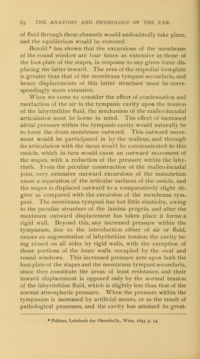 of Huid through these channels would undoubtedly take place, and the equilibrium would be restored. Bezold ^ has shown that the excursions of the membrane of the round window are four times as extensive as those of the foot-plate of the stapes, in response to any given force dis- placing the latter inward. The area of the stapedial foot-plate is greater than that of the membrana tympani secondaria, and hence displacements of this latter structure must be corre- spondingly more extensive. When we come to consider the effect of condensation and rarefaction of the air in the tympanic cavity upon the tension of the labyrinthine fluid, the mechanism of the malleo-incudal articulation must be borne in mind. The effect of increased aerial pressure within the tympanic cavity would naturall}^ be to force the drum membrane outward. This outward move- ment would be participated in by the malleus, and through its articulation with the incus would be communicated to this ossicle, which in turn would cause an outward movement of the stapes, with a reduction of the pressure within the laby- rinth. From the peculiar construction of the malleo-incudal joint, very extensive outward excursions of the manubrium cause a separation of the articular surfaces of the ossicle, and the stapes is displaced outward to a comparatively slight de- gree as compared with the excursion of the membrana tym- pani. The membrana tympani has but little elasticity, owing to the peculiar structure of the lamina propria, and after the maximum outward displacement has taken place it forms a rigid wall. Beyond this, any increased pressure within the tympanum, due to the introduction either of air or fluid, causes an augmentation of labyrinthine tension, the cavity be- ing closed on all sides by rigid walls, with the exception of those portions of the inner walls occupied b}^ the oval and round windows. This increased pressure acts upon both the foot-plate of the stapes and the membrana tympani secondaria, since they constitute the areas of least resistance, and their inward displacement is opposed only by the normal tension of the labyrinthine fluid, which is slightly less than that of the normal atmospheric pressure. When the pressure within the tympanum is increased by artificial means, or as the result of pathological processes, and the cavity has attained its great- * Politzer, Lehrbuch der Ohrenheilk., Wien, 1893, p. 54.