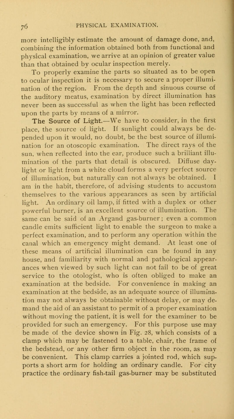 j6 more intelligibly estimate the amount of damage done, and, combining the information obtained both from functional and physical examination, we arrive at an opinion of greater value than that obtained by ocular inspection merely. To properly examine the parts so situated as to be open to ocular inspection it is necessary to secure a proper illumi- nation of the region. From the depth and sinuous course of the auditory meatus, examination by direct illumination has never been as successful as when the light has been reflected upon the parts by means of a mirror. The Source of Light.—We have to consider, in the first place, the source of light. If sunlight could always be de- pended upon it would, no doubt, be the best source of illumi- nation for an otoscopic examination. The direct rays of the sun, when reflected into the ear, produce such a brilliant illu- mination of the parts that detail is obscured. Diffuse day- light or light from a w^hite cloud forms a very perfect source of illumination, but naturally can not always be obtained. I am in the habit, therefore, of advising students to accustom themselves to the various appearances as seen by artificial light. An ordinary oil lamp, if fitted with a duplex or other powerful burner, is an excellent source of illumination. The same can be said of an Argand gas-burner; even a common candle emits sufficient light to enable the surgeon to make a perfect examination, and to perform any operation within the canal which an emergency might demand. At least one of these means of artificial illumination can be found in any house, and familiarity with normal and pathological appear- ances when viewed by such light can not fail to be of great service to the otologist, who is often obliged to make an examination at the bedside. For convenience in making an examination at the bedside, as an adequate source of illumina- tion may not always be obtainable without delay, or may de- mand the aid of an assistant to permit of a proper examination without moving the patient, it is well for the examiner to be provided for such an emergency. For this purpose use may be made of the device shown in Fig. 28, which consists of a clamp which may be fastened to a table, chair, the frame of the bedstead, or any other firm object in the room, as may be convenient. This clamp carries a jointed rod, which sup- ports a short arm for holding an ordinary candle. For city practice the ordinary fish-tail gas-burner ma}^ be substituted