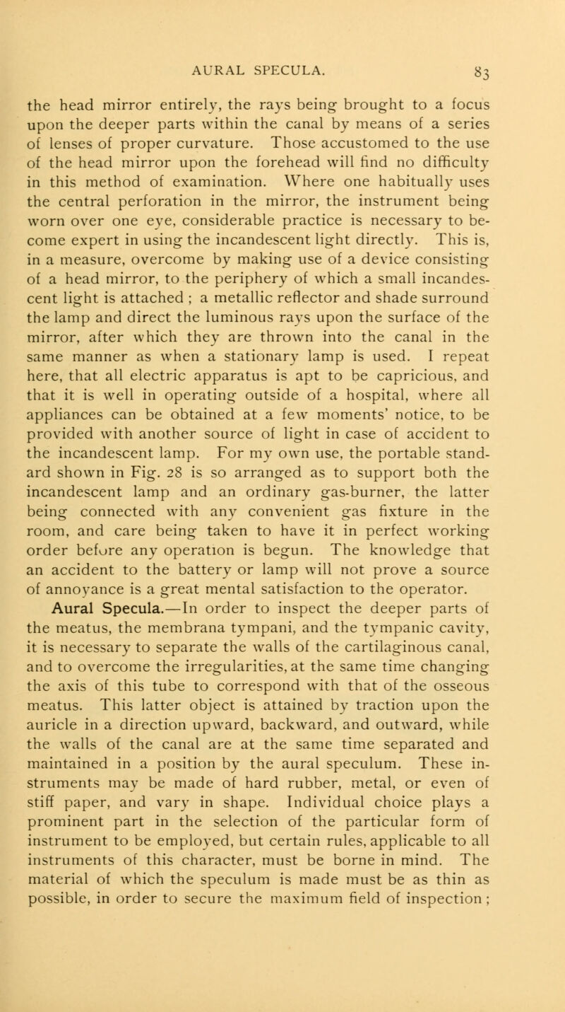 the head mirror entirely, the rays being brought to a focus upon the deeper parts within the canal by means of a series of lenses of proper curvature. Those accustomed to the use of the head mirror upon the forehead will find no difficulty in this method of examination. Where one habitually uses the central perforation in the mirror, the instrument being worn over one eye, considerable practice is necessary to be- come expert in using the incandescent light directly. This is, in a measure, overcome by making use of a device consisting of a head mirror, to the periphery of which a small incandes- cent light is attached ; a metallic reflector and shade surround the lamp and direct the luminous rays upon the surface of the mirror, after which they are thrown into the canal in the same manner as when a stationar}^ lamp is used. I repeat here, that all electric apparatus is apt to be capricious, and that it is well in operating outside of a hospital, where all appliances can be obtained at a few moments' notice, to be provided with another source of light in case of accident to the incandescent lamp. For my own use, the portable stand- ard shown in Fig. 28 is so arranged as to support both the incandescent lamp and an ordinary gas-burner, the latter being connected with any convenient gas fixture in the room, and care being taken to have it in perfect working order befure any operation is begun. The knowledge that an accident to the battery or lamp will not prove a source of annoyance is a great mental satisfaction to the operator. Aural Specula.—In order to inspect the deeper parts of the meatus, the membrana tympani, and the tympanic cavity, it is necessary to separate the walls of the cartilaginous canal, and to overcome the irregularities, at the same time changing the axis of this tube to correspond with that of the osseous meatus. This latter object is attained by traction upon the auricle in a direction upward, backward, and outward, while the walls of the canal are at the same time separated and maintained in a position by the aural speculum. These in- struments may be made of hard rubber, metal, or even of stiff paper, and vary in shape. Individual choice plays a prominent part in the selection of the particular form of instrument to be employed, but certain rules, applicable to all instruments of this character, must be borne in mind. The material of which the speculum is made must be as thin as possible, in order to secure the maximum field of inspection;