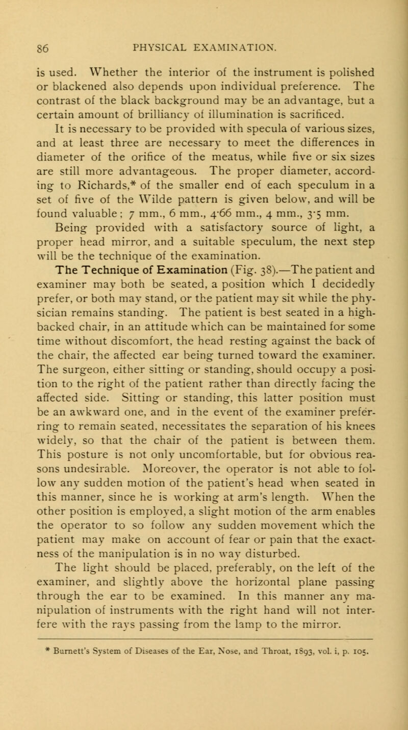 is used. Whether the interior of the instrument is polished or blackened also depends upon individual preference. The contrast of the black background may be an advantage, but a certain amount of brilliancy of illumination is sacriticed. It is necessary to be provided with specula of various sizes, and at least three are necessary to meet the differences in diameter of the orifice of the meatus, while five or six sizes are still more advantageous. The proper diameter, accord- ing to Richards,* of the smaller end of each speculum in a set of five of the Wilde pattern is given below, and will be found valuable : 7 mm.. 6 mm., 4-66 mm., 4 mm., 3-5 mm. Being provided with a satisfactory source of light, a proper head mirror, and a suitable speculum, the next step will be the technique of the examination. The Technique of Examination (Fig. 38).—The patient and examiner may both be seated, a position w^hich I decidedly prefer, or both may stand, or the patient may sit w^hile the phy- sician remains standing. The patient is best seated in a high- backed chair, in an attitude which can be maintained for some time without discomfort, the head resting against the back of the chair, the affected ear beins^ turned toward the examiner. The surgeon, either sitting or standing, should occupy a posi- tion to the right of the patient rather than directly facing the affected side. Sitting or standing, this latter position must be an awkward one, and in the event of the examiner prefer- ring to remain seated, necessitates the separation of his knees widely, so that the chair of the patient is between them. This posture is not only uncomfortable, but for obvious rea- sons undesirable. Moreover, the operator is not able to fol- low^ any sudden motion of the patient's head when seated in this manner, since he is working at arm's length. When the other position is employed, a slight motion of the arm enables the operator to so follow any sudden movement which the patient may make on account of fear or pain that the exact- ness of the manipulation is in no wav disturbed. The light should be placed, preferably, on the left of the examiner, and slightlv above the horizontal plane passing through the ear to be examined. In this manner any ma- nipulation of instruments with the right hand w-ill not inter- fere with the ravs passing from the lamp to the mirror. * Burnett's System of Diseases of the Ear. Nose, and Throat, 1S93, vol. i, p. 105.