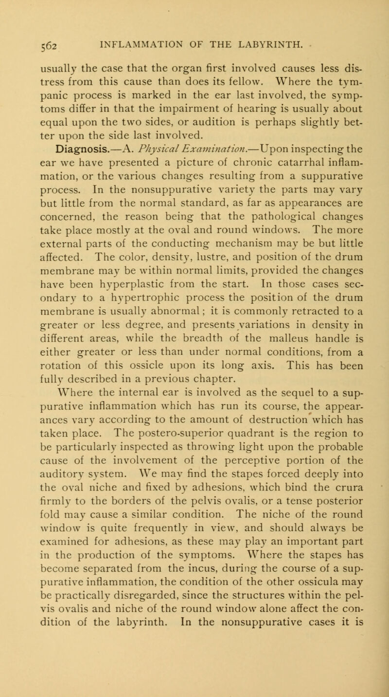 usually the case that the organ first involved causes less dis- tress from this cause than does its fellow. Where the tym- panic process is marked in the ear last involved, the symp- toms differ in that the impairment of hearing is usually about equal upon the two sides, or audition is perhaps slightly bet- ter upon the side last involved. Diagnosis.—A. Physical Examination.—Upon inspecting the ear we have presented a picture of chronic catarrhal inflam- mation, or the various changes resulting from a suppurative process. In the nonsuppurative variety the parts may vary but little from the normal standard, as far as appearances are concerned, the reason being that the pathological changes take place mostly at the oval and round windows. The more external parts of the conducting mechanism may be but little affected. The color, density, lustre, and position of the drum membrane may be within normal limits, provided the changes have been h3'perplastic from the start. In those cases sec- ondary to a hypertrophic process the position of the drum membrane is usually abnormal; it is commonly retracted to a greater or less degree, and presents variations in density in different areas, while the breadth of the malleus handle is either greater or less than under normal conditions, from a rotation of this ossicle upon its long axis. This has been fully described in a previous chapter. Where the internal ear is involved as the sequel to a sup- purative inflammation which has run its course, the appear- ances vary according to the amount of destruction which has taken place. The postero-superior quadrant is the region to be particularly inspected as throwing light upon the probable cause of the involvement of the perceptive portion of the auditory system. We may find the stapes forced deeply into the oval niche and fixed by adhesions, which bind the crura firmly to the borders of the pelvis ovalis, or a tense posterior fold may cause a similar condition. The niche of the round window is quite frequently in view, and should always be examined for adhesions, as these may play an important part in the production of the symptoms. Where the stapes has become separated from the incus, during the course of a sup- purative inflammation, the condition of the other ossicula may be practically disregarded, since the structures within the pel- vis ovalis and niche of the round window alone affect the con- dition of the labyrinth. In the nonsuppurative cases it is