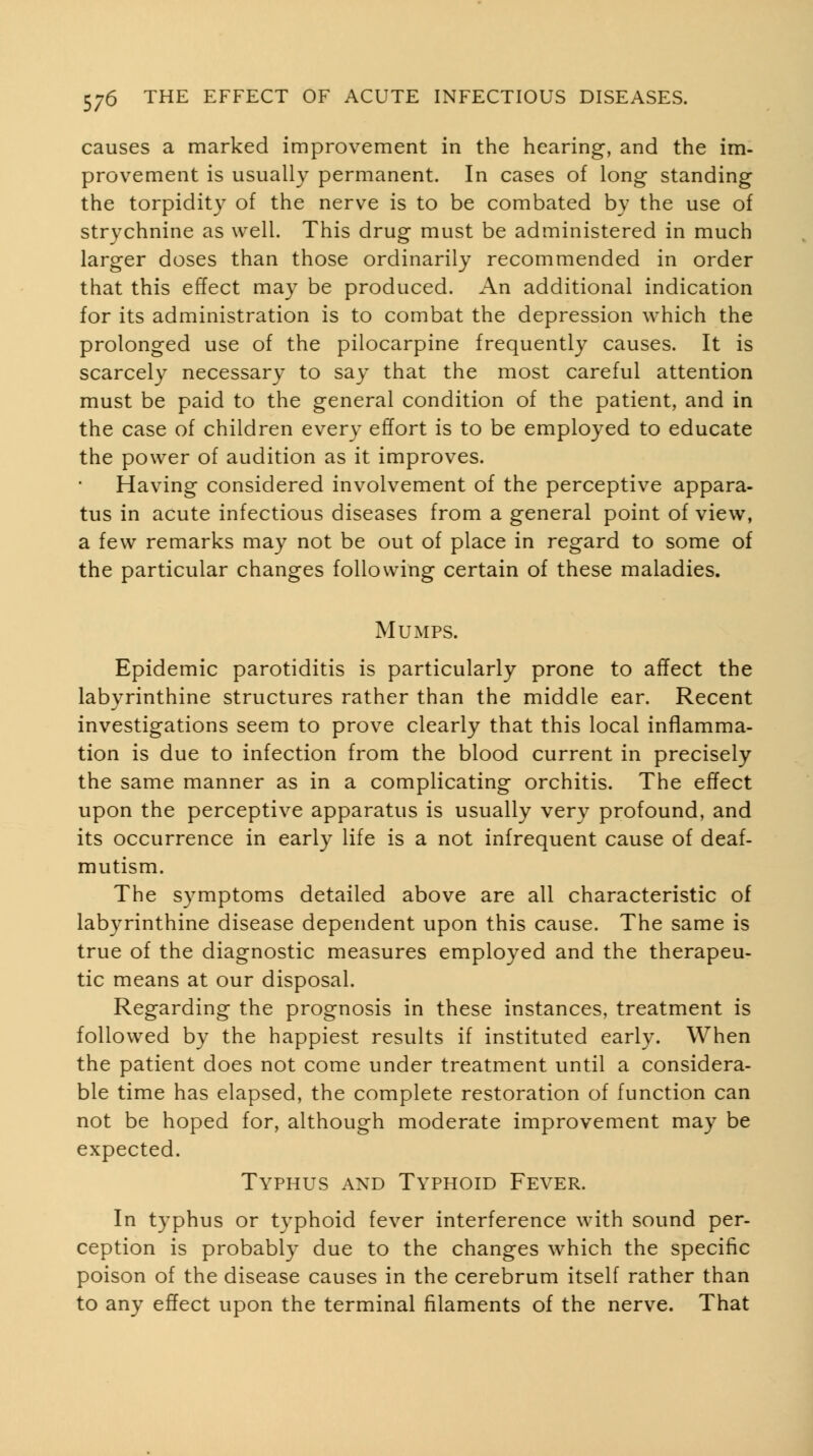 causes a marked improvement in the hearing, and the im- provement is usually permanent. In cases of long standing the torpidity of the nerve is to be combated by the use of strychnine as well. This drug must be administered in much larger doses than those ordinarily recommended in order that this effect may be produced. An additional indication for its administration is to combat the depression which the prolonged use of the pilocarpine frequently causes. It is scarcely necessary to say that the most careful attention must be paid to the general condition of the patient, and in the case of children every effort is to be employed to educate the power of audition as it improves. Having considered involvement of the perceptive appara- tus in acute infectious diseases from a general point of view, a few remarks may not be out of place in regard to some of the particular changes following certain of these maladies. Mumps. Epidemic parotiditis is particularly prone to affect the labyrinthine structures rather than the middle ear. Recent investigations seem to prove clearly that this local inflamma- tion is due to infection from the blood current in precisely the same manner as in a complicating orchitis. The effect upon the perceptive apparatus is usually very profound, and its occurrence in early life is a not infrequent cause of deaf- mutism. The symptoms detailed above are all characteristic of labyrinthine disease dependent upon this cause. The same is true of the diagnostic measures employed and the therapeu- tic means at our disposal. Regarding the prognosis in these instances, treatment is followed by the happiest results if instituted early. When the patient does not come under treatment until a considera- ble time has elapsed, the complete restoration of function can not be hoped for, although moderate improvement may be expected. Typhus and Typhoid Fever. In typhus or typhoid fever interference with sound per- ception is probably due to the changes which the specific poison of the disease causes in the cerebrum itself rather than to any effect upon the terminal filaments of the nerve. That