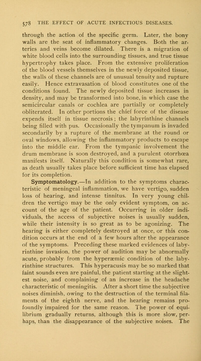 through the action of the specific germ. Later, the bony walls are the seat of inflammatory changes. Both the ar- teries and veins become dilated. There is a migration of white blood cells into the surrounding tissues, and true tissue hypertrophy takes place. From the extensive proliferation of the blood vessels themselves in the newh^ deposited tissue, the walls of these channels are of unusual tenuity and rupture easily. Hence extravasation of blood constitutes one of the conditions found. The newly deposited tissue increases in density, and may be transformed into bone, in which case the semicircular canals or cochlea are partially or completely obliterated. In other portions the chief force of the disease expends itself in tissue necrosis ; the labyrinthine channels being filled with pus. Occasionally the tympanum is invaded secondarily by a rupture of the membrane at the round or oval windows, allowing the inflammatory products to escape into the middle ear. From the tympanic involvement the drum membrane is soon destroyed, and a purulent otorrhcea manifests itself. Naturally this condition is somewhat rare, as death usuallv takes place before sufficient time has elapsed for its completion. Symptomatology.—In addition to the symptoms charac- teristic of meningeal inflammation, we have vertigo, sudden loss of hearing, and intense tinnitus. In very young chil- dren the vertigo may be the only evident symptom, on ac- count of the age of the patient. Occurring in older indi- viduals, the access of subjective noises is usually sudden, while their intensity is so great as to be agonizing. The hearing is either completely destroyed at once, or this con- dition occurs at the end of a few hours after the appearance of the symptoms. Preceding these marked evidences of laby- rinthine invasion, the power of audition may be abnormally acute, probably from the hyperaemic condition of the laby- rinthine structures. This hyperacusis may be so marked that faint sounds even are painful, the patient starting at the slight- est noise, and complaining of an increase in the headache characteristic of meningitis. After a short time the subjective noises diminish, owing to the destruction of the terminal fila- ments of the eighth nerve, and the hearing remains pro- foundly impaired for the same reason. The power of equi- librium gradually returns, although this is more slow, per- haps, than the disappearance of the subjective noises. The