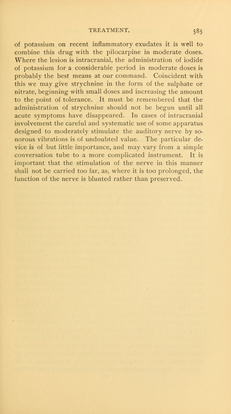 of potassium on recent inflammatory exudates it is well to combine this drug with the pilocarpine in moderate doses. Where the lesion is intracranial, the administration of iodide of potassium for a considerable period in moderate doses is probably the best means at our command. Coincident with this we may give strychnine in the form of the sulphate or nitrate, beginning with small doses and increasing the amount to the point of tolerance. It must be remembered that the administration of strychnine should not be begun until all acute symptoms have disappeared. In cases of intracranial involvement the careful and systematic use of some apparatus designed to moderately stimulate the auditory nerve by so- norous vibrations is of undoubted value. The particular de- vice is of but little importance, and may vary from a simple conversation tube to a more complicated instrument. It is important that the stimulation of the nerve in this manner shall not be carried too far, as, where it is too prolonged, the function of the nerve is blunted rather than preserved.
