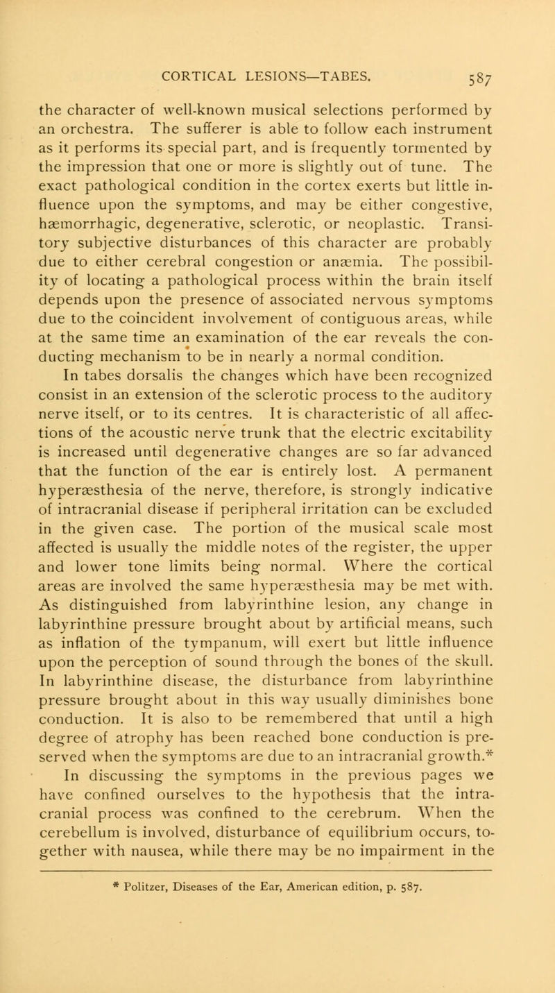 the character of well-known musical selections performed by an orchestra. The sufferer is able to follow each instrument as it performs its special part, and is frequently tormented by the impression that one or more is slightly out of tune. The exact pathological condition in the cortex exerts but little in- fluence upon the symptoms, and may be either congestive, haemorrhagic, degenerative, sclerotic, or neoplastic. Transi- tory subjective disturbances of this character are probably due to either cerebral congestion or anaemia. The possibil- ity of locating a pathological process within the brain itself depends upon the presence of associated nervous symptoms due to the coincident involvement of contiguous areas, while at the same time an examination of the ear reveals the con- ducting mechanism to be in nearly a normal condition. In tabes dorsalis the changes which have been recognized consist in an extension of the sclerotic process to the auditory nerve itself, or to its centres. It is characteristic of all affec- tions of the acoustic nerve trunk that the electric excitability is increased until degenerative changes are so far advanced that the function of the ear is entirely lost. A permanent hyperaesthesia of the nerve, therefore, is strongly indicative of intracranial disease if peripheral irritation can be excluded in the given case. The portion of the musical scale most affected is usually the middle notes of the register, the upper and lower tone limits being normal. Where the cortical areas are involved the same hypergesthesia may be met with. As distinguished from labyrinthine lesion, any change in labyrinthine pressure brought about by artificial means, such as inflation of the tympanum, will exert but little influence upon the perception of sound through the bones of the skull. In labyrinthine disease, the disturbance from labyrinthine pressure brought about in this way usually diminishes bone conduction. It is also to be remembered that until a high degree of atrophy has been reached bone conduction is pre- served when the symptoms are due to an intracranial growth.^ In discussing the symptoms in the previous pages we have confined ourselves to the hypothesis that the intra- cranial process was confined to the cerebrum. When the cerebellum is involved, disturbance of equilibrium occurs, to- gether with nausea, while there may be no impairment in the * Politzer, Diseases of the Ear, American edition, p. 587.