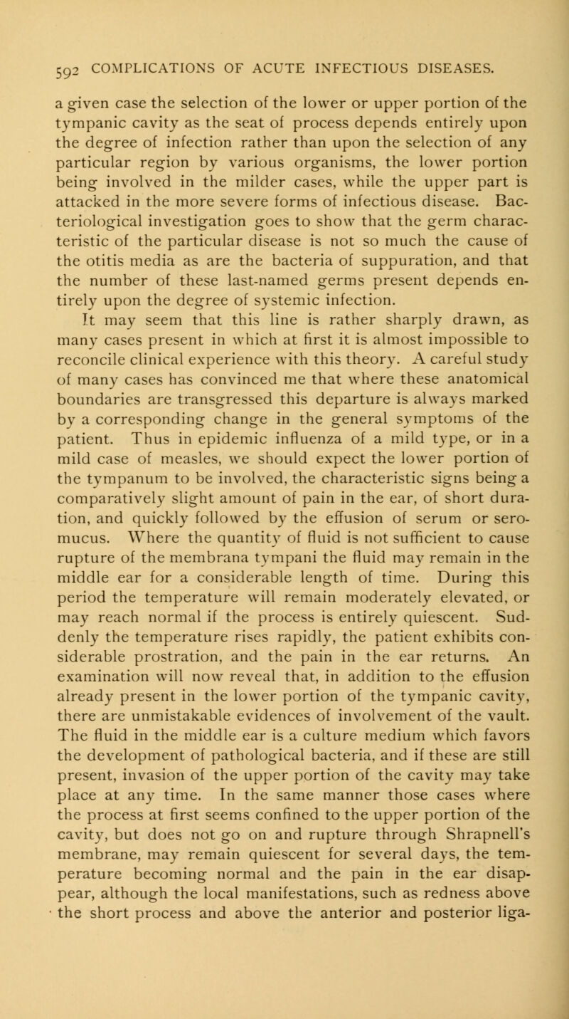 a given case the selection of the lower or upper portion of the tympanic cavity as the seat of process depends entirely upon the degree of infection rather than upon the selection of any particular region by various organisms, the lower portion being involved in the milder cases, while the upper part is attacked in the more severe forms of infectious disease. Bac- teriological investigation goes to show that the germ charac- teristic of the particular disease is not so much the cause of the otitis media as are the bacteria of suppuration, and that the number of these last-named germs present depends en- tirely upon the degree of systemic infection. It may seem that this line is rather sharply drawn, as many cases present in which at first it is almost impossible to reconcile clinical experience with this theory. A careful study of many cases has convinced me that where these anatomical boundaries are transgressed this departure is always marked by a corresponding change in the general symptoms of the patient. Thus in epidemic influenza of a mild type, or in a mild case of measles, we should expect the lower portion of the tympanum to be involved, the characteristic signs being a comparatively slight amount of pain in the ear, of short dura- tion, and quickly followed by the effusion of serum or sero- mucus. Where the quantity of fluid is not sufficient to cause rupture of the membrana tympani the fluid may remain in the middle ear for a considerable length of time. During this period the temperature will remain moderately elevated, or may reach normal if the process is entirely quiescent. Sud- denly the temperature rises rapidly, the patient exhibits con- siderable prostration, and the pain in the ear returns. An examination will now reveal that, in addition to the effusion already present in the lower portion of the tympanic cavity, there are unmistakable evidences of involvement of the vault. The fluid in the middle ear is a culture medium which favors the development of pathological bacteria, and if these are still present, invasion of the upper portion of the cavity may take place at any time. In the same manner those cases where the process at first seems confined to the upper portion of the cavity, but does not go on and rupture through Shrapnell's membrane, may remain quiescent for several days, the tem- perature becoming normal and the pain in the ear disap- pear, although the local manifestations, such as redness above the short process and above the anterior and posterior liga-