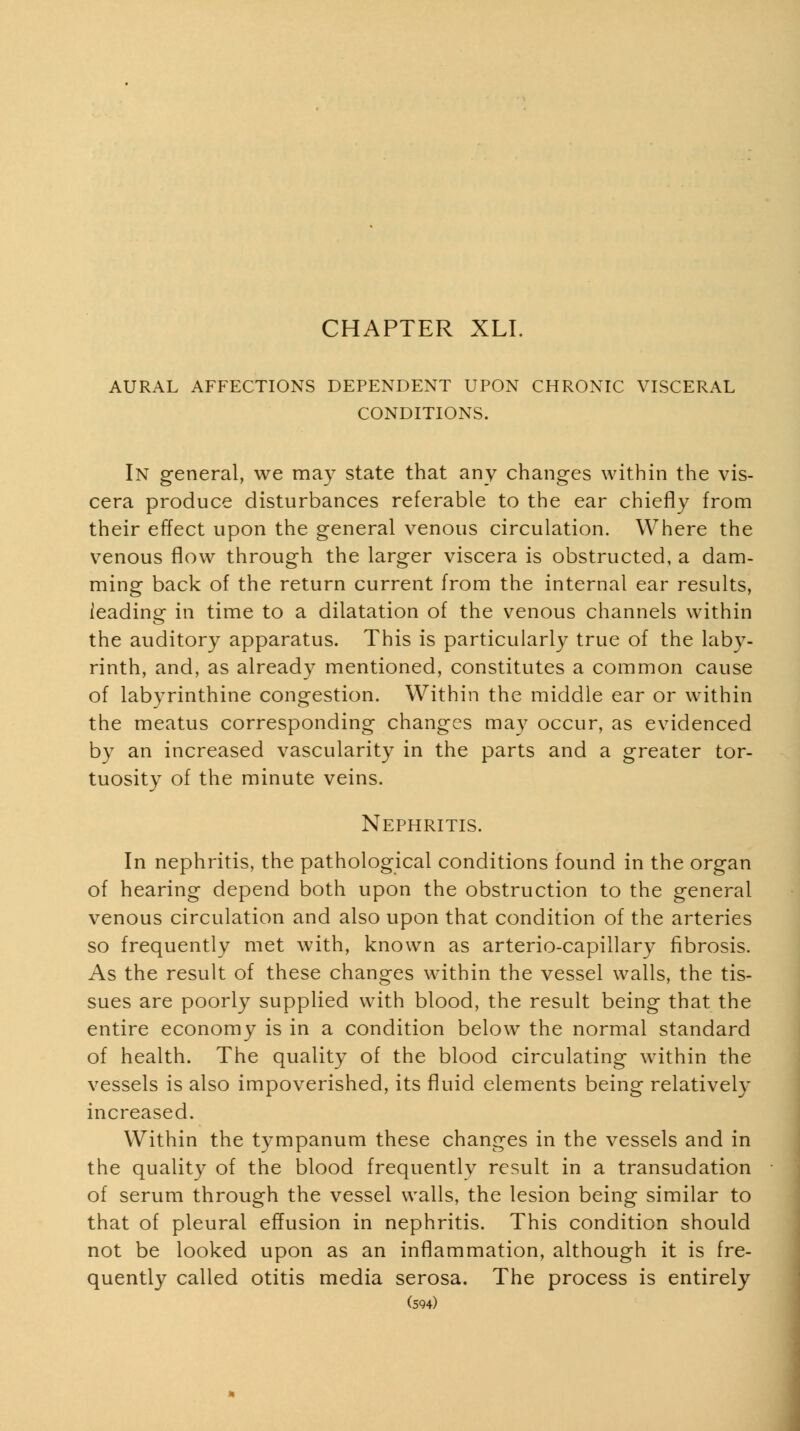 AURAL AFFECTIONS DEPENDENT UPON CHRONIC VISCERAL CONDITIONS. In general, we may state that any changes within the vis- cera produce disturbances referable to the ear chiefly from their effect upon the general venous circulation. Where the venous flow through the larger viscera is obstructed, a dam- ming back of the return current from the internal ear results, leading in time to a dilatation of the venous channels within the auditory apparatus. This is particularly true of the laby- rinth, and, as already mentioned, constitutes a common cause of labyrinthine congestion. Within the middle ear or within the meatus corresponding changes may occur, as evidenced by an increased vascularity in the parts and a greater tor- tuosity of the minute veins. Nephritis. In nephritis, the pathological conditions found in the organ of hearing depend both upon the obstruction to the general venous circulation and also upon that condition of the arteries so frequently met with, known as arterio-capillary fibrosis. As the result of these changes within the vessel walls, the tis- sues are poorly supplied with blood, the result being that the entire economy is in a condition below the normal standard of health. The quality of the blood circulating within the vessels is also impoverished, its fluid elements being relatively increased. Within the tympanum these changes in the vessels and in the quality of the blood frequentlv result in a transudation of serum through the vessel walls, the lesion being similar to that of pleural effusion in nephritis. This condition should not be looked upon as an inflammation, although it is fre- quently called otitis media serosa. The process is entirely (594) i