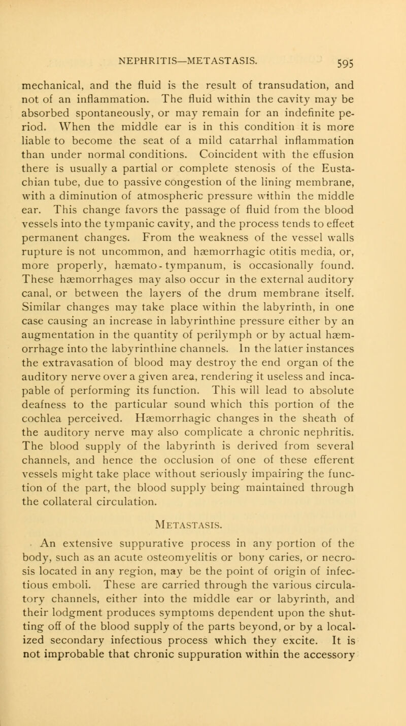 mechanical, and the fluid is the result of transudation, and not of an inflammation. The fluid within the cavity may be absorbed spontaneously, or may remain for an indefinite pe- riod. When the middle ear is in this condition it is more liable to become the seat of a mild catarrhal inflammation than under normal conditions. Coincident with the effusion there is usually a partial or complete stenosis of the Eusta- chian tube, due to passive congestion of the lining membrane, with a diminution of atmospheric pressure within the middle ear. This change favors the passage of fluid from the blood vessels into the tympanic cavity, and the process tends to effect permanent changes. From the weakness of the vessel walls rupture is not uncommon, and hsemorrhagic otitis media, or, more properly, hgemato-tympanum, is occasionally found. These haemorrhages may also occur in the external auditory canal, or between the layers of the drum membrane itself. Similar changes may take place within the labyrinth, in one case causing an increase in labyrinthine pressure either by an augmentation in the quantity of perilymph or by actual haem- orrhage into the labyrinthine channels. In the latter instances the extravasation of blood may destroy the end organ of the auditory nerve over a given area, rendering it useless and inca- pable of performing its function. This will lead to absolute deafness to the particular sound which this portion of the cochlea perceived. Haemorrhagic changes in the sheath of the auditory nerve may also complicate a chronic nephritis. The blood supply of the labyrinth is derived from several channels, and hence the occlusion of one of these efferent vessels might take place without seriously impairing the func- tion of the part, the blood supply being maintained through the collateral circulation. Metastasis. • An extensive suppurative process in any portion of the body, such as an acute osteomyelitis or bony caries, or necro- sis located in any region, may be the point of origin of infec- tious emboli. These are carried through the various circula- tory channels, either into the middle ear or labyrinth, and their lodgment produces symptoms dependent upon the shut- ting off of the blood supply of the parts beyond, or by a local- ized secondary infectious process which they excite. It is not improbable that chronic suppuration within the accessory