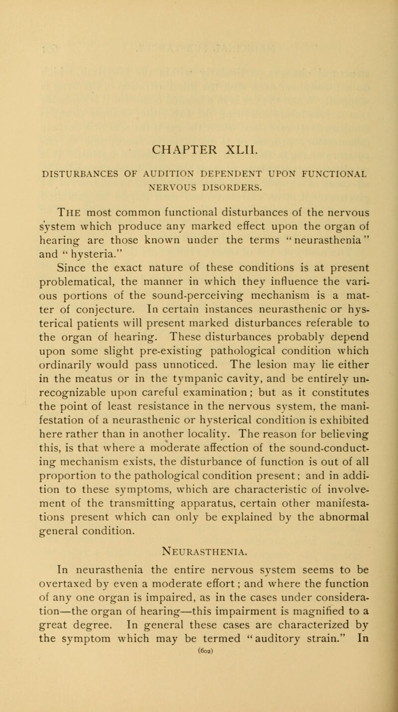 DISTURBANCES OF AUDITION DEPENDENT UPON FUNCTIONAL NERVOUS DISORDERS. The most common functional disturbances of the nervous system which produce any marked effect upon the organ of hearing- are those known under the terms neurasthenia and  hysteria. Since the exact nature of these conditions is at present problematical, the manner in which they influence the vari- ous portions of the sound-perceiving mechanism is a mat- ter of conjecture. In certain instances neurasthenic or hys- terical patients will present marked disturbances referable to the organ of hearing. These disturbances probably depend upon some slight pre-existing pathological condition which ordinarily would pass unnoticed. The lesion may lie either in the meatus or in the tympanic cavity, and be entirely un- recognizable upon careful examination; but as it constitutes the point of least resistance in the nervous system, the mani- festation of a neurasthenic or hysterical condition is exhibited here rather than in another locality. The reason for believing this, is that where a moderate affection of the sound-conduct- ing mechanism exists, the disturbance of function is out of all proportion to the pathological condition present; and in addi- tion to these symptoms, w^hich are characteristic of involve- ment of the transmitting apparatus, certain other manifesta- tions present which can only be explained by the abnormal general condition. Neurasthenia. In neurasthenia the entire nervous system seems to be overtaxed by even a moderate effort; and where the function of any one organ is impaired, as in the cases under considera- tion—the organ of hearing—this impairment is magnified to a great degree. In general these cases are characterized by the symptom which may be termed ''auditory strain. In