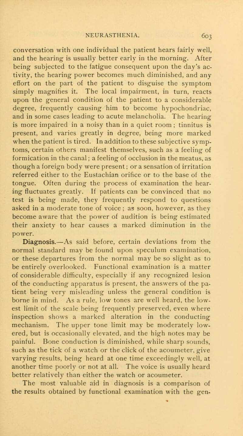 conversation with one individual the patient hears fairly well, and the hearing is usually better early in the morning. After being subjected to the fatigue consequent upon the day's ac- tivity, the hearing power becomes much diminished, and any effort on the part of the patient to disguise the symptom simply magnifies it. The local impairment, in turn, reacts upon the general condition of the patient to a considerable degree, frequently causing him to become hypochondriac, and in some cases leading to acute melancholia. The hearing is more impaired in a noisy than in a quiet room ; tinnitus is present, and varies greatly in degree, being more marked when the patient is tired. In addition to these subjective symp- toms, certain others manifest themselves, such as a feeling of formication in the canal; a feeling of occlusion in the meatus, as though a foreign body were present; or a sensation of irritation referred either to the Eustachian orifice or to the base of the tongue. Often during the process of examination the hear- ing fluctuates greatly. If patients can be convinced that no test is being made, they frequently respond to questions asked in a moderate tone of voice ; as soon, however, as they become aware that the power of audition is being estimated their anxiety to hear causes a marked diminution in the power. Diagnosis.—As said before, certain deviations from the normal standard may be found upon speculum examination, or these departures from the normal may be so slight as to be entirely overlooked. Functional examination is a matter of considerable difficulty, especially if any recognized lesion of the conducting apparatus is present, the answers of the pa- tient being very misleading unless the general condition is borne in mind. As a rule, low tones are well heard, the low- est limit of the scale being frequently preserved, even where inspection shows a marked alteration in the conducting mechanism. The upper tone limit may be moderately low- ered, but is occasionally elevated, and the high notes may be painful. Bone conduction is diminished, while sharp sounds, such as the tick of a watch or the click of the acoumeter, give varying results, being heard at one time exceedingly well, at another time poorly or not at all. The voice is usually heard better relatively than either the watch or acoumeter. The most valuable aid in diagnosis is a comparison of the results obtained by functional examination with the gen-