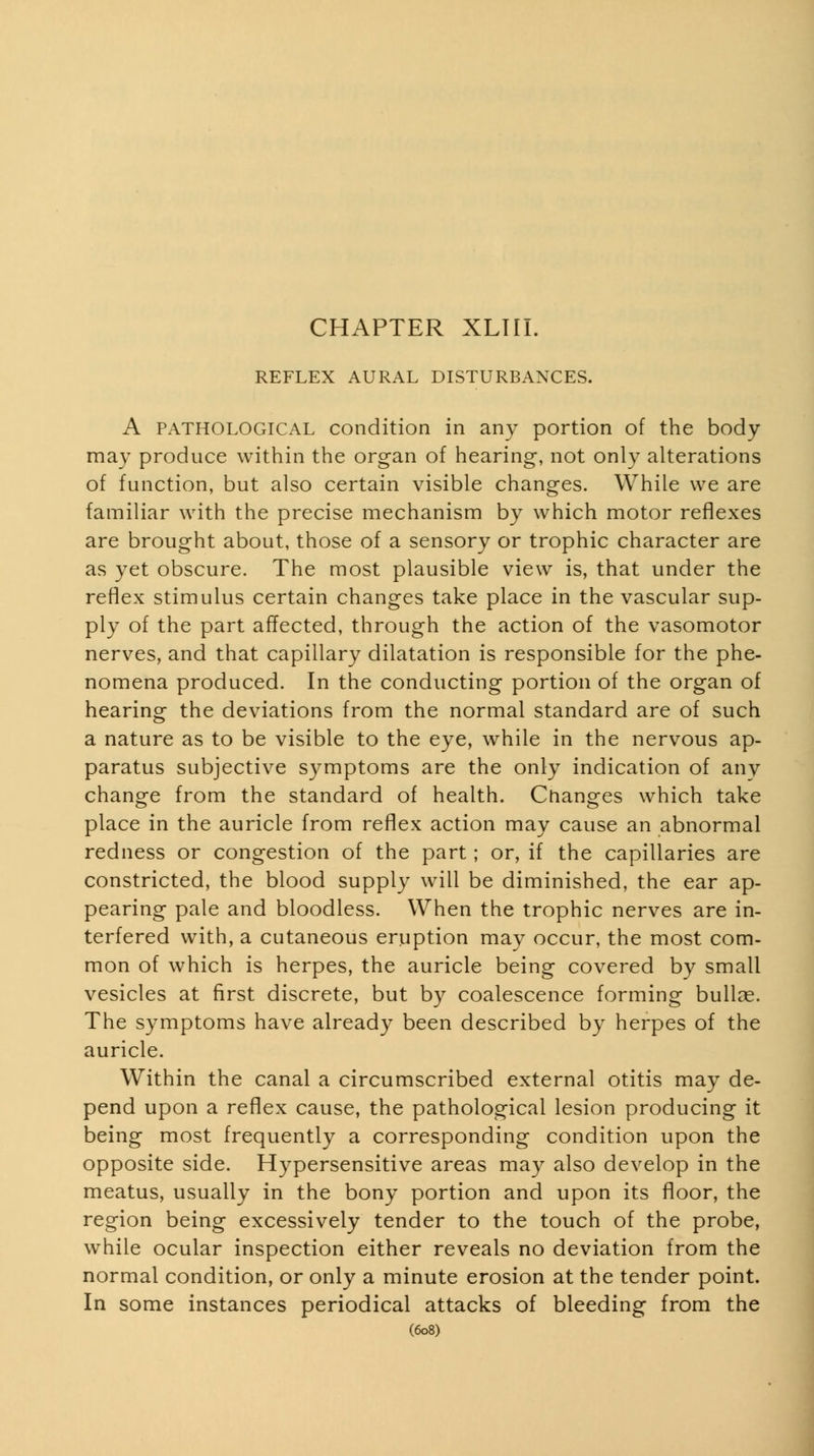 REFLEX AURAL DISTURBANCES. A PATHOLOGICAL condition in any portion of the body may produce within the organ of hearing, not only alterations of function, but also certain visible changes. While we are familiar with the precise mechanism by which motor reflexes are brought about, those of a sensory or trophic character are as yet obscure. The most plausible view is, that under the refiex stimulus certain changes take place in the vascular sup- ply of the part affected, through the action of the vasomotor nerves, and that capillary dilatation is responsible for the phe- nomena produced. In the conducting portion of the organ of hearing the deviations from the normal standard are of such a nature as to be visible to the eye, while in the nervous ap- paratus subjective symptoms are the only indication of any change from the standard of health. Changes which take place in the auricle from reflex action may cause an abnormal redness or congestion of the part; or, if the capillaries are constricted, the blood supply will be diminished, the ear ap- pearing pale and bloodless. When the trophic nerves are in- terfered with, a cutaneous eruption may occur, the most com- mon of which is herpes, the auricle being covered by small vesicles at first discrete, but by coalescence forming bullae. The symptoms have already been described by herpes of the auricle. Within the canal a circumscribed external otitis may de- pend upon a reflex cause, the pathological lesion producing it being most frequently a corresponding condition upon the opposite side. Hypersensitive areas may also develop in the meatus, usually in the bony portion and upon its floor, the region being excessively tender to the touch of the probe, while ocular inspection either reveals no deviation from the normal condition, or only a minute erosion at the tender point. In some instances periodical attacks of bleeding from the