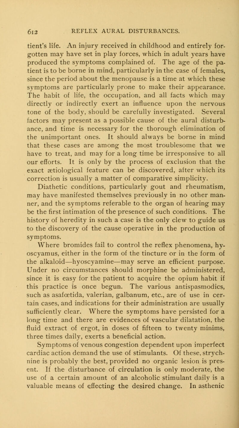 tient's life. An injury received in childhood and entirely for- gotten may have set in play forces, which in adult years have produced the symptoms complained of. The age of the pa- tient is to be borne in mind, particularly in the case of females, since the period about the menopause is a time at which these symptoms are particularly prone to make their appearance. The habit of life, the occupation, and all facts which may directly or indirectly exert an influence upon the nervous tone of the body, should be carefully investigated. Several factors may present as a possible cause of the aural disturb- ance, and time is necessary for the thorough elimination of the unimportant ones. It should always be borne in mind that these cases are among the most troublesome that we have to treat, and may for a long time be irresponsive to all our efforts. It is only by the process of exclusion that the exact aetiological feature can be discovered, after which its correction is usually a matter of comparative simplicity. Diathetic conditions, particularly gout and rheumatism, may have manifested themselves previously in no other man- ner, and the symptoms referable to the organ of hearing may be the first intimation of the presence of such conditions. The history of heredity in such a case is the only clew to guide us to the discovery of the cause operative in the production of symptoms. Where bromides fail to control the refiex phenomena, hy- oscyamus, either in the form of the tincture or in the form of the alkaloid—hyoscyamine—may serve an efficient purpose. Under no circumstances should morphine be administered, since it is easy for the patient to acquire the opium habit if this practice is once begun. The various antispasmodics, such as asafoetida, valerian, galbanum, etc., are of use in cer- tain cases, and indications for their administration are usually sufficiently clear. Where the symptoms have persisted for a long time and there are evidences of vascular dilatation, the fluid extract of ergot, in doses of fifteen to twenty minims, three times daily, exerts a beneficial action. Symptoms of venous congestion dependent upon imperfect cardiac action demand the use of stimulants. Of these, strych- nine is probably the best, provided no organic lesion is pres- ent. If the disturbance of circulation is only moderate, the use of a certain amount of an alcoholic stimulant daily is a valuable means of effecting the desired change. In asthenic