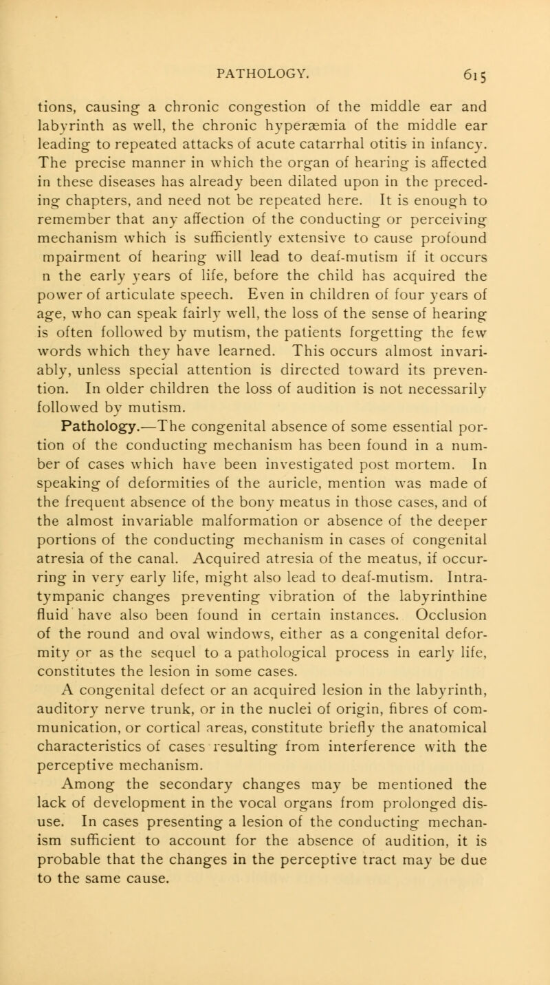 tions, causing a chronic congestion of the middle ear and labyrinth as well, the chronic hypereemia of the middle ear leading to repeated attacks of acute catarrhal otitis in infancy. The precise manner in which the organ of hearing is affected in these diseases has already been dilated upon in the preced- ing chapters, and need not be repeated here. It is enough to remember that any affection of the conducting or perceiving mechanism which is sufficiently extensive to cause profound mpairment of hearing will lead to deaf-mutism if it occurs n the early years of life, before the child has acquired the power of articulate speech. Even in children of four years of age, who can speak fairly well, the loss of the sense of hearing is often followed by mutism, the patients forgetting the few words which they have learned. This occurs almost invari- ably, unless special attention is directed toward its preven- tion. In older children the loss of audition is not necessarily followed by mutism. Pathology.—The congenital absence of some essential por- tion of the conducting mechanism has been found in a num- ber of cases which have been investigated post mortem. In speaking of deformities of the auricle, mention was made of the frequent absence of the bony meatus in those cases, and of the almost invariable malformation or absence of the deeper portions of the conducting mechanism in cases of congenital atresia of the canal. Acquired atresia of the meatus, if occur- ring in very early life, might also lead to deaf-mutism. Intra- tympanic changes preventing vibration of the labyrinthine fluid have also been found in certain instances. Occlusion of the round and oval windows, either as a congenital defor- mity or as the sequel to a pathological process in early life, constitutes the lesion in some cases. A congenital defect or an acquired lesion in the labyrinth, auditory nerve trunk, or in the nuclei of origin, fibres of com- munication, or cortical areas, constitute briefly the anatomical characteristics of cases resulting from interference with the perceptive mechanism. Among the secondary changes may be mentioned the lack of development in the vocal organs from prolonged dis- use. In cases presenting a lesion of the conducting mechan- ism sufficient to account for the absence of audition, it is probable that the changes in the perceptive tract may be due to the same cause.