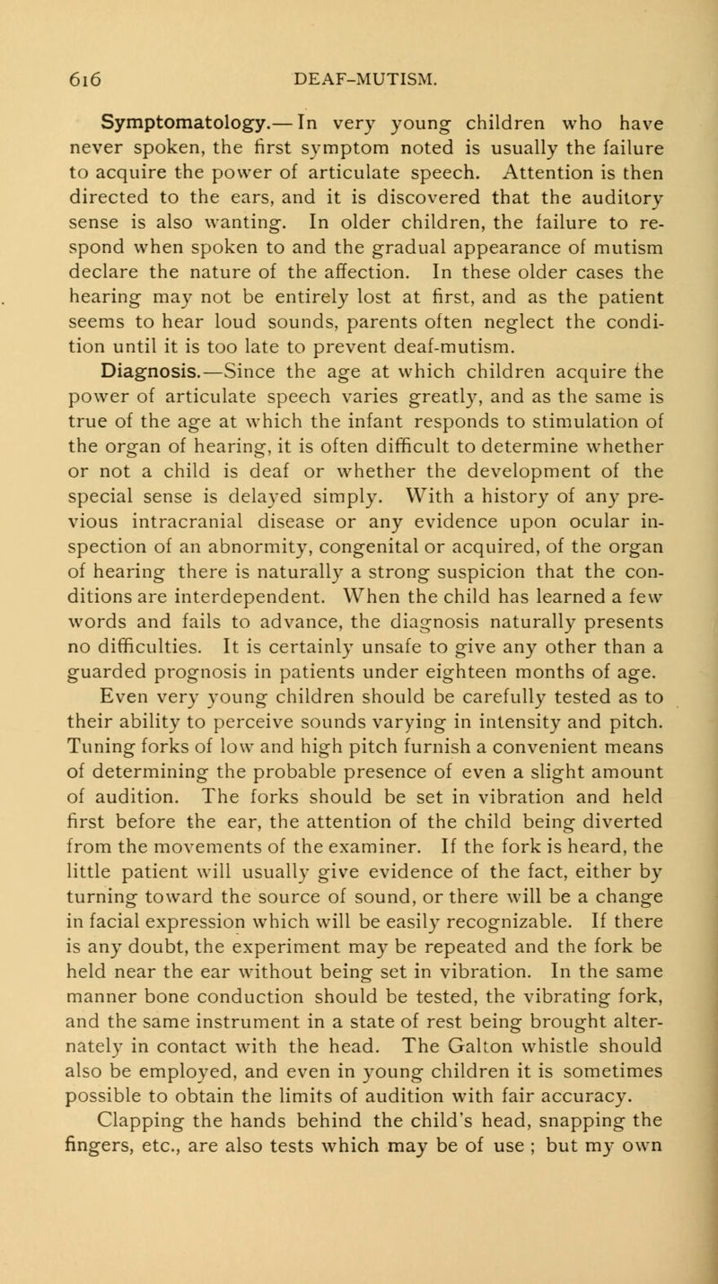 Symptomatology.— In very young children who have never spoken, the first symptom noted is usually the failure to acquire the power of articulate speech. Attention is then directed to the ears, and it is discovered that the auditory sense is also wanting. In older children, the failure to re- spond when spoken to and the gradual appearance of mutism declare the nature of the affection. In these older cases the hearing may not be entirely lost at first, and as the patient seems to hear loud sounds, parents often neglect the condi- tion until it is too late to prevent deaf-mutism. Diagnosis.—Since the age at which children acquire the power of articulate speech varies greatl}^ and as the same is true of the age at which the infant responds to stimulation of the organ of hearing, it is often difficult to determine whether or not a child is deaf or whether the development of the special sense is delayed simply. With a history of any pre- vious intracranial disease or any evidence upon ocular in- spection of an abnormity, congenital or acquired, of the organ of hearing there is naturally a strong suspicion that the con- ditions are interdependent. When the child has learned a few words and fails to advance, the diagnosis naturally presents no difficulties. It is certainly unsafe to give any other than a guarded prognosis in patients under eighteen months of age. Even very young children should be carefully tested as to their ability to perceive sounds varying in intensity and pitch. Tuning forks of low and high pitch furnish a convenient means of determining the probable presence of even a slight amount of audition. The forks should be set in vibration and held first before the ear, the attention of the child being diverted from the movements of the examiner. If the fork is heard, the little patient will usually give evidence of the fact, either by turning toward the source of sound, or there will be a change in facial expression which will be easily recognizable. If there is any doubt, the experiment may be repeated and the fork be held near the ear without being set in vibration. In the same manner bone conduction should be tested, the vibrating fork, and the same instrument in a state of rest being brought alter- nately in contact with the head. The Galton whistle should also be employed, and even in young children it is sometimes possible to obtain the limits of audition with fair accuracy. Clapping the hands behind the child's head, snapping the fingers, etc., are also tests which may be of use ; but my own