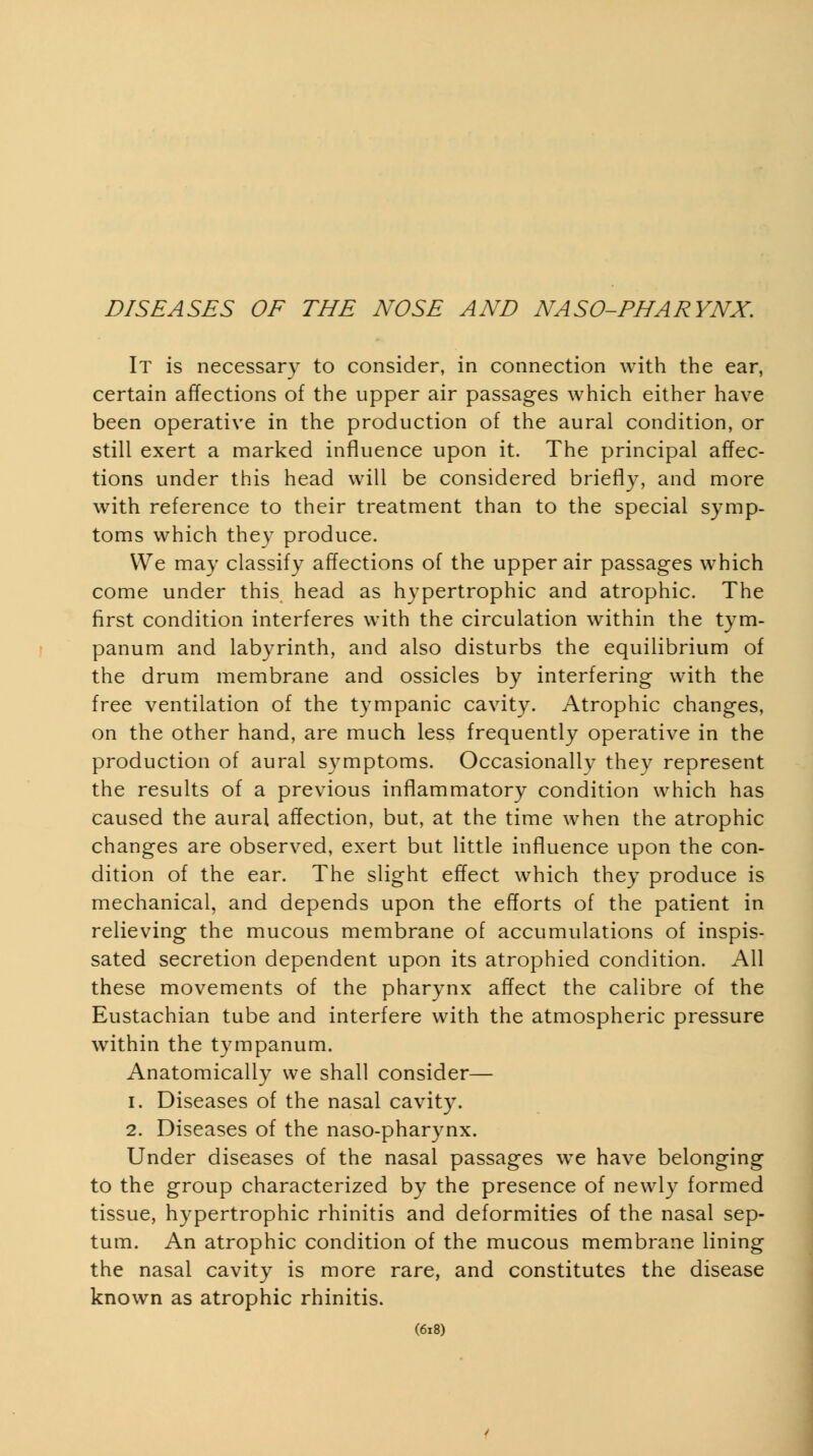 It is necessary to consider, in connection with the ear, certain affections of the upper air passages which either have been operative in the production of the aural condition, or still exert a marked influence upon it. The principal affec- tions under this head will be considered briefly, and more with reference to their treatment than to the special symp- toms which they produce. VVe may classify affections of the upper air passages which come under this head as hypertrophic and atrophic. The first condition interferes with the circulation within the tym- panum and labyrinth, and also disturbs the equilibrium of the drum membrane and ossicles by interfering with the free ventilation of the tympanic cavity. Atrophic changes, on the other hand, are much less frequently operative in the production of aural symptoms. Occasionally they represent the results of a previous inflammatory condition which has caused the aural affection, but, at the time when the atrophic changes are observed, exert but little influence upon the con- dition of the ear. The slight effect which they produce is mechanical, and depends upon the efforts of the patient in relieving the mucous membrane of accumulations of inspis- sated secretion dependent upon its atrophied condition. All these movements of the pharynx affect the calibre of the Eustachian tube and interfere with the atmospheric pressure within the tympanum. Anatomically we shall consider— 1. Diseases of the nasal cavity. 2. Diseases of the naso-pharynx. Under diseases of the nasal passages w^e have belonging to the group characterized by the presence of newly formed tissue, hypertrophic rhinitis and deformities of the nasal sep- tum. An atrophic condition of the mucous membrane lining the nasal cavity is more rare, and constitutes the disease known as atrophic rhinitis. (6i8)