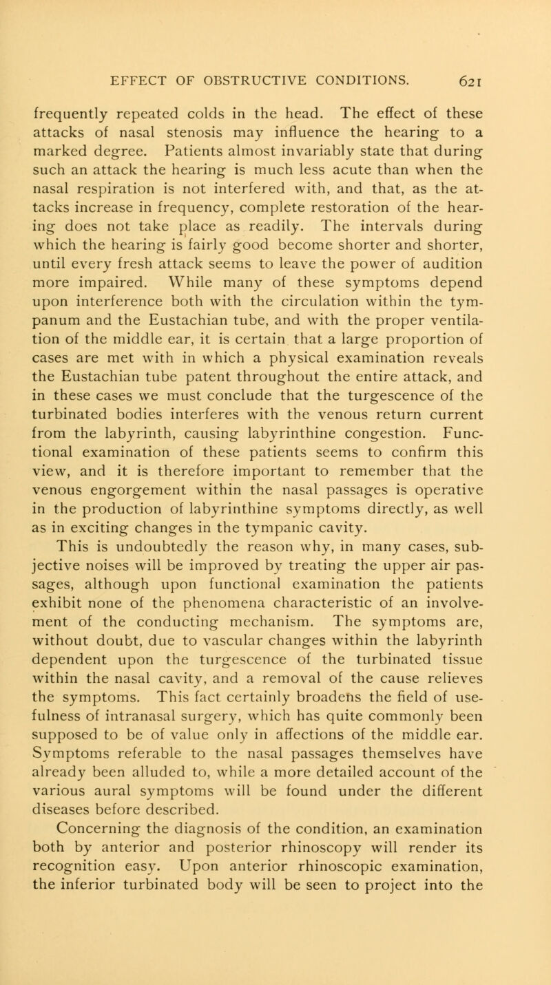 frequently repeated colds in the head. The effect of these attacks of nasal stenosis may influence the hearing to a marked degree. Patients almost invariably state that during such an attack the hearing is much less acute than when the nasal respiration is not interfered with, and that, as the at- tacks increase in frequency, complete restoration of the hear- ing does not take place as readily. The intervals during which the hearing is fairly good become shorter and shorter, until every fresh attack seems to leave the power of audition more impaired. While many of these symptoms depend upon interference both with the circulation within the tym- panum and the Eustachian tube, and with the proper ventila- tion of the middle ear, it is certain that a large proportion of cases are met with in which a physical examination reveals the Eustachian tube patent throughout the entire attack, and in these cases we must conclude that the turgescence of the turbinated bodies interferes with the venous return current from the labyrinth, causing labyrinthine congestion. Func- tional examination of these patients seems to confirm this view, and it is therefore important to remember that the venous engorgement within the nasal passages is operative in the production of labyrinthine symptoms directly, as well as in exciting changes in the tympanic cavity. This is undoubtedly the reason why, in many cases, sub- jective noises will be improved by treating the upper air pas- sages, although upon functional examination the patients exhibit none of the phenomena characteristic of an involve- ment of the conducting mechanism. The symptoms are, without doubt, due to vascular changes within the labyrinth dependent upon the turgescence of the turbinated tissue within the nasal cavity, and a removal of the cause relieves the symptoms. This fact certainly broadens the field of use- fulness of intranasal surgery, which has quite commonly been supposed to be of value only in affections of the middle ear. Symptoms referable to the nasal passages themselves have already been alluded to, while a more detailed account of the various aural symptoms will be found under the different diseases before described. Concerning the diagnosis of the condition, an examination both by anterior and posterior rhinoscopy will render its recognition easy. Upon anterior rhinoscopic examination, the inferior turbinated body will be seen to project into the