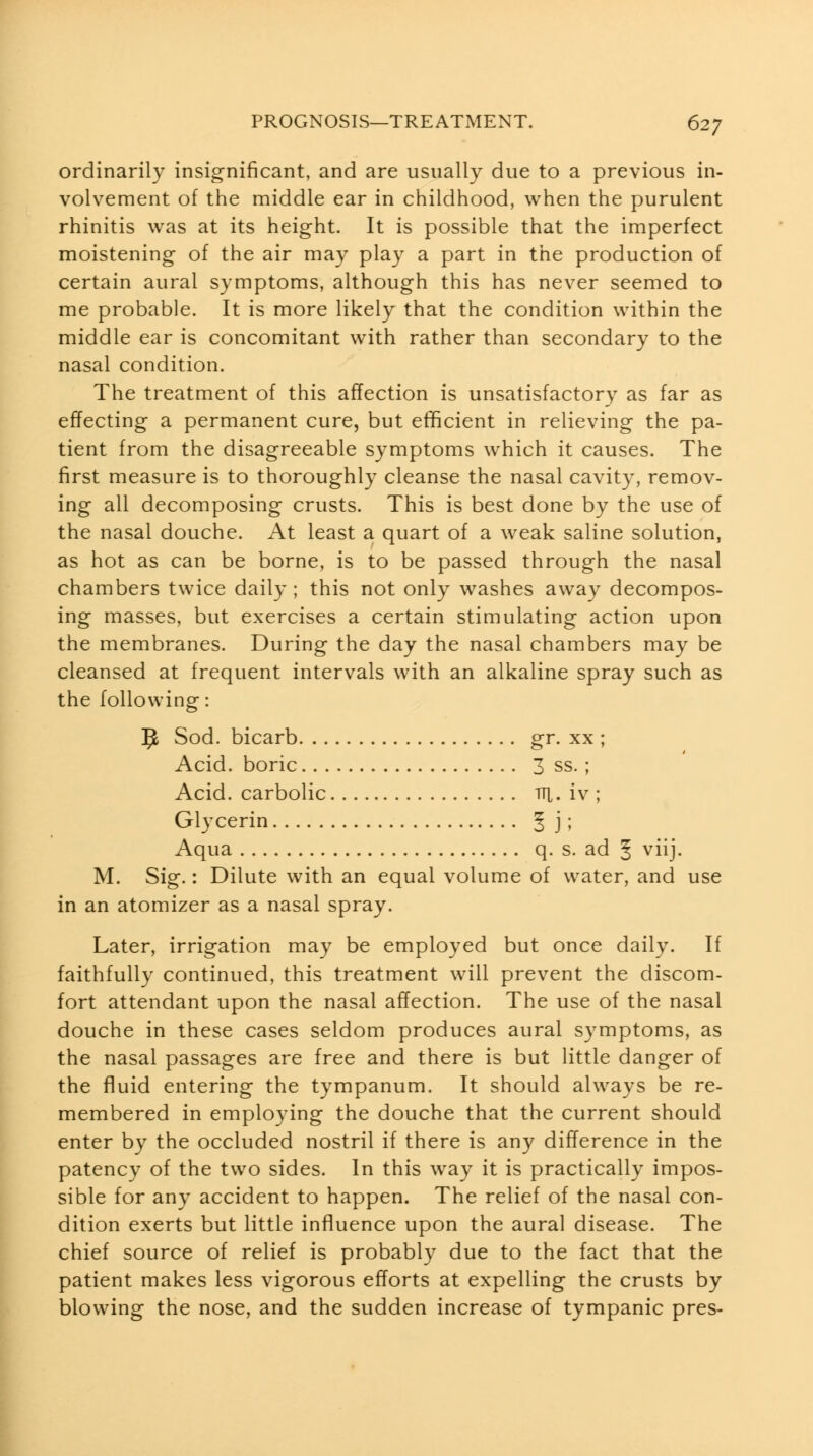 ordinarily insignificant, and are usually due to a previous in- volvement of the middle ear in childhood, when the purulent rhinitis was at its height. It is possible that the imperfect moistening of the air may play a part in the production of certain aural symptoms, although this has never seemed to me probable. It is more likely that the condition within the middle ear is concomitant with rather than secondary to the nasal condition. The treatment of this affection is unsatisfactory as far as effecting a permanent cure, but efficient in relieving the pa- tient from the disagreeable symptoms which it causes. The first measure is to thoroughly cleanse the nasal cavity, remov- ing all decomposing crusts. This is best done by the use of the nasal douche. At least a quart of a weak saline solution, as hot as can be borne, is to be passed through the nasal chambers twice daily ; this not only washes away decompos- ing masses, but exercises a certain stimulating action upon the membranes. During the day the nasal chambers may be cleansed at frequent intervals with an alkaline spray such as the following: 9 Sod. bicarb gr. xx ; Acid, boric 3 ss.; Acid, carbolic tti. iv ; Glycerin 5 j 5 Aqua q. s. ad § viij. M. Sig.: Dilute with an equal volume of water, and use in an atomizer as a nasal spray. Later, irrigation may be employed but once daily. If faithfully continued, this treatment will prevent the discom- fort attendant upon the nasal affection. The use of the nasal douche in these cases seldom produces aural symptoms, as the nasal passages are free and there is but little danger of the fluid entering the tympanum. It should always be re- membered in employing the douche that the current should enter by the occluded nostril if there is any difference in the patency of the two sides. In this way it is practically impos- sible for any accident to happen. The relief of the nasal con- dition exerts but little influence upon the aural disease. The chief source of relief is probably due to the fact that the patient makes less vigorous efforts at expelling the crusts by blowing the nose, and the sudden increase of tympanic pres-