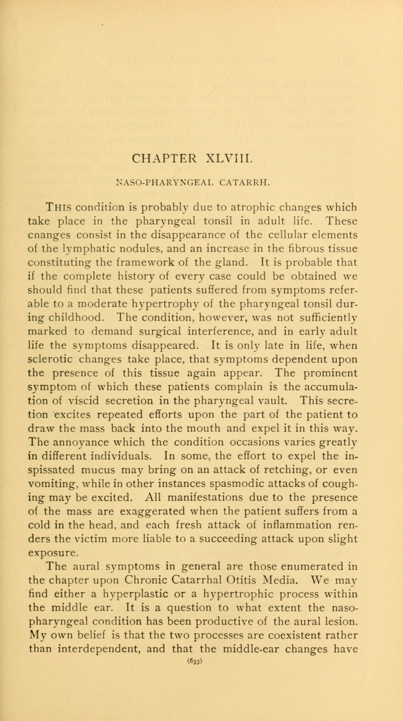 i;aso-pharyngeal catarrh. This condition is probably due to atrophic changes which take place in the pharyngeal tonsil in adult life. These cnanges consist in the disappearance of the cellular elements of the lymphatic nodules, and an increase in the fibrous tissue constituting the framework of the gland. It is probable that if the complete history of every case could be obtained we should find that these patients suffered from symptoms refer- able to a moderate hypertrophy of the pharyngeal tonsil dur- ing childhood. The condition, however, was not sufficiently marked to demand surgical interference, and in early adult life the symptoms disappeared. It is only late in life, when sclerotic changes take place, that symptoms dependent upon the presence of this tissue again appear. The prominent symptom of which these patients complain is the accumula- tion of viscid secretion in the pharyngeal vault. This secre- tion excites repeated efforts upon the part of the patient to draw the mass back into the mouth and expel it in this wa3\ The annoyance which the condition occasions varies greatly in different individuals. In some, the effort to expel the in- spissated mucus may bring on an attack of retching, or even vomiting, while in other instances spasmodic attacks of cough- ing may be excited. All manifestations due to the presence of the mass are exaggerated when the patient suffers from a cold in the head, and each fresh attack of inflammation ren- ders the victim more liable to a succeeding attack upon slight exposure. The aural symptoms in general are those enumerated in the chapter upon Chronic Catarrhal Otitis Media. We may find either a hyperplastic or a hypertrophic process within the middle ear. It is a question to what extent the naso- pharyngeal condition has been productive of the aural lesion. My own belief is that the two processes are coexistent rather than interdependent, and that the middle-ear changes have