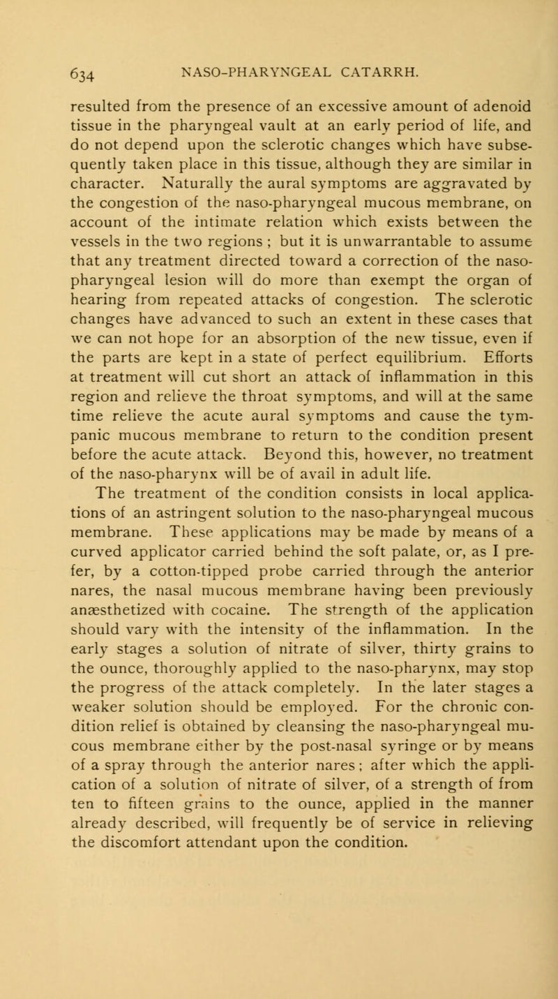 resulted from the presence of an excessive amount of adenoid tissue in the pharyngeal vault at an early period of life, and do not depend upon the sclerotic changes which have subse- quently taken place in this tissue, although they are similar in character. Naturally the aural symptoms are aggravated by the congestion of the naso-pharyngeal mucous membrane, on account of the intimate relation which exists between the vessels in the two regions ; but it is unwarrantable to assume that any treatment directed toward a correction of the naso- pharyngeal lesion will do more than exempt the organ of hearing from repeated attacks of congestion. The sclerotic changes have advanced to such an extent in these cases that we can not hope for an absorption of the new tissue, even if the parts are kept in a state of perfect equilibrium. Efforts at treatment will cut short an attack of inflammation in this region and relieve the throat symptoms, and will at the same time relieve the acute aural symptoms and cause the tym- panic mucous membrane to return to the condition present before the acute attack. Beyond this, however, no treatment of the naso-pharynx will be of avail in adult life. The treatment of the condition consists in local applica- tions of an astringent solution to the naso-pharyngeal mucous membrane. These applications may be made by means of a curved applicator carried behind the soft palate, or, as I pre- fer, by a cotton-tipped probe carried through the anterior nares, the nasal mucous membrane having been previously anaesthetized with cocaine. The strength of the application should vary with the intensity of the inflammation. In the early stages a solution of nitrate of silver, thirty grains to the ounce, thoroughly applied to the naso-pharynx, may stop the progress of the attack completely. In the later stages a weaker solution should be employed. For the chronic con- dition relief is obtained by cleansing the naso-pharyngeal mu- cous membrane either by the post-nasal syringe or by means of a spray through the anterior nares ; after which the appli- cation of a solution of nitrate of silver, of a strength of from ten to fifteen grains to the ounce, applied in the manner already described, will frequently be of service in relieving the discomfort attendant upon the condition.