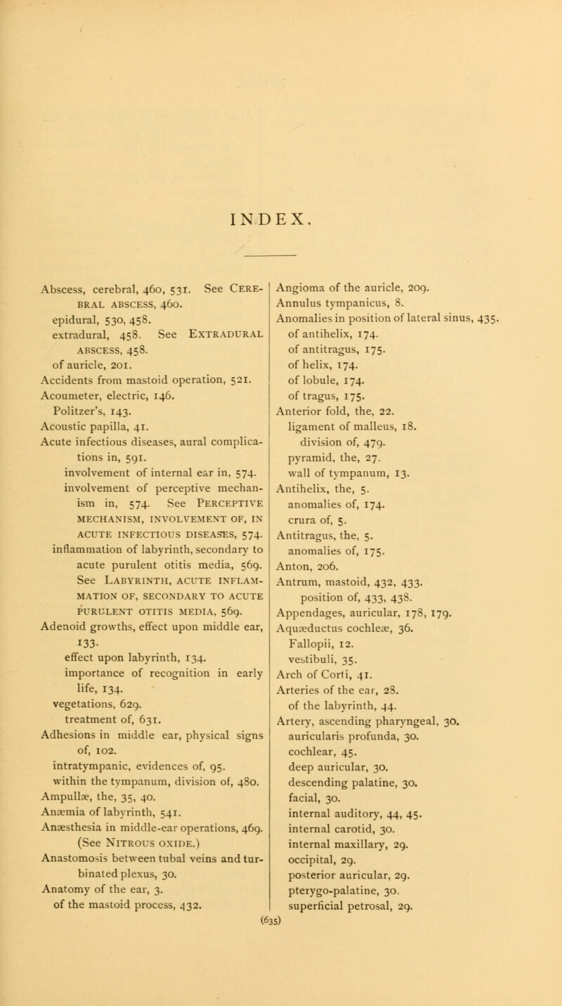 INDEX. Abscess, cerebral, 460, 531. See Cere- bral ABSCESS, 460. epidural, 530, 458. extradural, 458. See Extradural ABSCESS, 458. of auricle, 201. Accidents from mastoid operation, 521. Acoumeter, electric, 146. Politzer's, 143, Acoustic papilla, 41. Acute infectious diseases, aural complica- tions in, 591. involvement of internal ear in, 574. involvement of perceptive mechan- ism in, 574. See Perceptive MECHANISM, INVOLVEMENT OF, IN ACUTE INFECTIOUS DISEASES, 574. inflammation of labyrinth, secondary to acute purulent otitis media, 569. See Labyrinth, acute inflam- mation OF, SECONDARY TO ACUTE purulent otitis media, 569. Adenoid growths, eff'ect upon middle ear, 133. effect upon labyrinth, 134. importance of recognition in early life, 134. vegetations, 629, treatment of, 631. Adhesions in middle ear, physical signs of, 102. intratympanic, evidences of, 95. within the tympanum, division of, 480. Ampullae, the, 35, 40. Anaemia of labyrinth, 541. Anaesthesia in middle-ear operations, 469. (See Nitrous oxide.) Anastomosis between tubal veins and tur- binated plexus, 30. Anatomy of the ear, 3. of the mastoid process, ^32. Angioma of the auricle, 2og. Annulus tympanicus, 8. Anomalies in position of lateral sinus, 435. of antihelix, 174. of antitragus, 175. of helix, 174. of lobule, 174. of tragus, 175. Anterior fold, the, 22. ligament of malleus, 18. division of, 479. pyramid, the, 27. wall of tympanum, 13. Antihelix, the, 5. anomalies of, 174. crura of, 5. Antitragus, the, 5. anomalies of, 175. Anton, 206. Antrum, mastoid, 432, 433. position of, 433, 438. Appendages, auricular, 178, 179. Aquaeductus cochleae, 36. Fallopii, 12. vebtibuli, 35. Arch of Corti, 41. Arteries of the ear, 28. of the labyrinth, 44. Artery, ascending pharyngeal, 30. auricularis profunda, 30. cochlear, 45. deep auricular, 30. descending palatine, 30. facial, 30. internal auditory, 44, 45. internal carotid, 30. internal maxillary, 29. occipital, 29. posterior auricular, 29. pterygo-palatine, 30. superficial petrosal, 29.