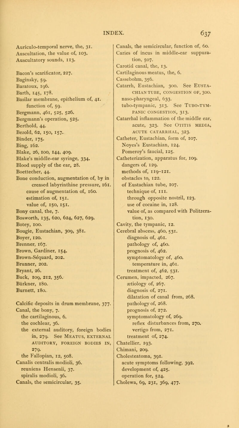 Auriculo-temporal nerve, the, 31. Auscultation, the value of, 103. Auscultatory sounds, 113. Bacon's scarificator, 227. Baginsky, 59. Baratoux, 196. Earth, 145, 178. Basilar membrane, epithelium of, 41. function of, 59. Bergmann, 461, 525, 526. Bergmann's operation, 525. Berthold, 44. Bezold, 62, 150, 157. Binder, 175. Bing, 162. Blake, 26, 100, 144, 409. Blake's middle-ear syringe, 334. Blood supply of the ear, 28. Boettecher, 44. Bone conduction, augmentation of, by in creased labyrinthine pressure, 161. cause of augmentation of, 160. estimation of, 151. value of, 150, 151. Bony canal, the, 7. Bosworth, 135, 620, 624, 627, 629. Botey, 100. Bougie, Eustachian, 309, 381. Boyer, 120. Brenner, 167. Brown, Gardiner, 154. Brown-Sequard, 202. Brunner, 202. Bryant, 26. Buck, 109, 212, 356.- Biirkner, 180. Burnett, 180. Calcific deposits in drum membrane, 377. Canal, the bony, 7. the cartilaginous, 6. the cochlear, 36. the external auditory, foreign bodies in, 279. See Meatus, external AUDITORY, FOREIGN BODIES IN, 279. the Fallopian, 12, 508. Canalis centralis modioli, 36. reuniens Hensenii, 37. spiralis modioli, 36. Canals, the semicircular, 35. Canals, the semicircular, function of, 60. Caries of incus in middle-ear suppura- tion, 507. Carotid canal, the, 13. Cartilaginous meatus, the, 6. Cassebohm, 356. Catarrh, Eustachian, 300. See Eusta- chian tube, CONGESTION OF, 3OO. naso-pharyngeal, 633. tubo-tympanic, 313. See Tubo-tym- PANIC CONGESTION, 313. Catarrhal inflammation of the middle ear, acute, 323. See Otitis media, ACUTE CATARRHAL, 323. Catheter, Eustachian, form of, 107. Noyes's Eustachian, 124. Pomeroy's faucial, 125. Catheterization, apparatus for, log. dangers of, 129. methods of, 119-121. obstacles to, 122, of Eustachian tube, 107. technique of, in. through opposite nostril, 123. use of cocaine in, 128. value of, as compared with Politzera- tion, 130. Cavity, the tympanic, 12. Cerebral abscess, 460, 531. diagnosis of, 461. pathology of, 460. prognosis of, 462. symptomatology of, 460. temperature in, 461. treatment of, 462, 531. Cerumen, impacted, 267. aetiology of, 267. diagnosis of, 271. dilatation of canal from, 268. pathology of, 268. prognosis of, 272. symptomatology of, 269. reflex disturbances from, 270. vertigo from, 271. treatment of, 274. Chatellier. 193. Chimani, 209. Cholesteatoma, 391. acute symptoms following, 392. development of, 425. operation for, 524. Cholewa, 69, 231, 369, 477.