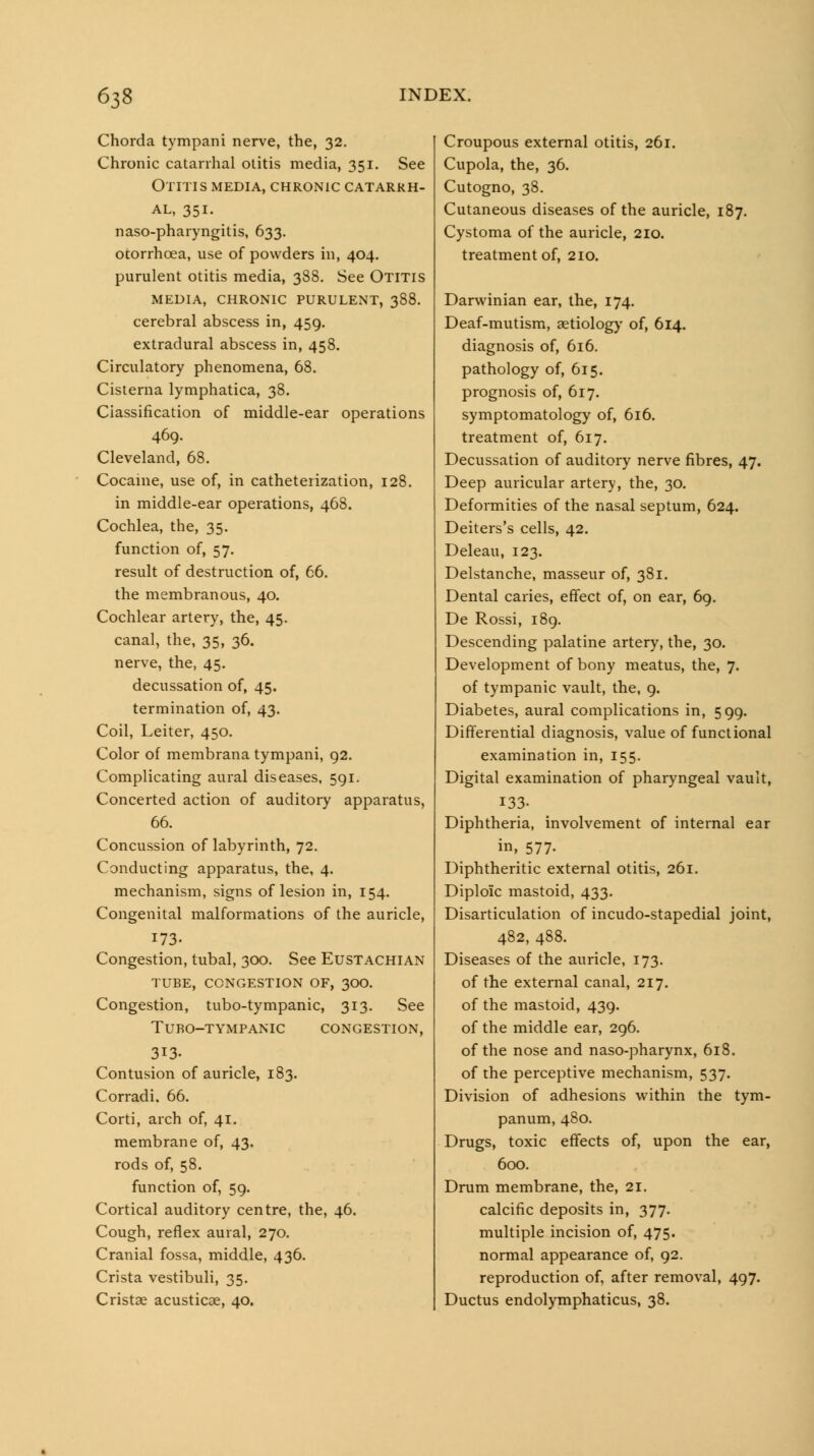 Chorda tympani nerve, the, 32. Chronic catarrhal otitis media, 351. See Otitis MEDIA, chronic catarrh- al, 351. naso-pharyngitis, 633. ocorrhoea, use of powders in, 404. purulent otitis media, 388. See Otitis MEDIA, chronic PURULENT, 388. cerebral abscess in, 459. extradural abscess in, 458. Circulatory phenomena, 68. Cisterna lymphatica, 38. Classification of middle-ear operations 469. Cleveland, 68. Cocaine, use of, in catheterization, 128. in middle-ear operations, 468. Cochlea, the, 35. function of, 57. result of destruction of, 66. the membranous, 40. Cochlear artery, the, 45. canal, the, 35, 36. nerve, the, 45. decussation of, 45. termination of, 43. Coil, Leiter, 450. Color of membrana tympani, 92. Complicating aural diseases, 591. Concerted action of auditory apparatus, 66. Concussion of labyrinth, 72. Conducting apparatus, the, 4. mechanism, signs of lesion in, 154. Congenital malformations of the auricle, 173- Congestion, tubal, 300. See Eustachian TUBE, CONGESTION OF, 3OO. Congestion, tubo-tympanic, 313. See TURO-TYMPANIC CONGESTION, 313. Contusion of auricle, 183. Corradi. 66. Corti, arch of, 41. membrane of, 43. rods of, 58. function of, 59. Cortical auditory centre, the, 46. Cough, reflex aural, 270. Cranial fossa, middle, 436. Crista vestibuli, 35. Cristae acusticae, 40. Croupous external otitis, 261. Cupola, the, 36. Cutogno, 38. Cutaneous diseases of the auricle, 187. Cystoma of the auricle, 210. treatment of, 210. Darwinian ear, the, 174. Deaf-mutism, aetiologj' of, 614. diagnosis of, 6i6. pathology of, 615. prognosis of, 617. symptomatology of, 616. treatment of, 617. Decussation of auditory nerve fibres, 47. Deep auricular artery, the, 30. Deformities of the nasal septum, 624. Deiters's cells, 42. Deleau, 123. Delstanche, masseur of, 381, Dental caries, effect of, on ear, 69. De Rossi, 189. Descending palatine artery, the, 30. Development of bony meatus, the, 7. of tympanic vault, the, 9. Diabetes, aural complications in, 599. Differential diagnosis, value of functional examination in, 155. Digital examination of pharyngeal vault, 133. Diphtheria, involvement of internal ear in, 577. Diphtheritic external otitis, 261. Diploic mastoid, 433. Disarticulation of incudo-stapedial joint, 482, 488. Diseases of the auricle, 173. of the external canal, 217. of the mastoid, 439. of the middle ear, 296. of the nose and naso-pharynx, 618. of the perceptive mechanism, 537. Division of adhesions within the tym- panum, 480. Drugs, toxic effects of, upon the ear, 600. Drum membrane, the, 21. calcific deposits in, 377. multiple incision of, 475. normal appearance of, 92. reproduction of, after removal, 497. Ductus endolymphaticus, 38.