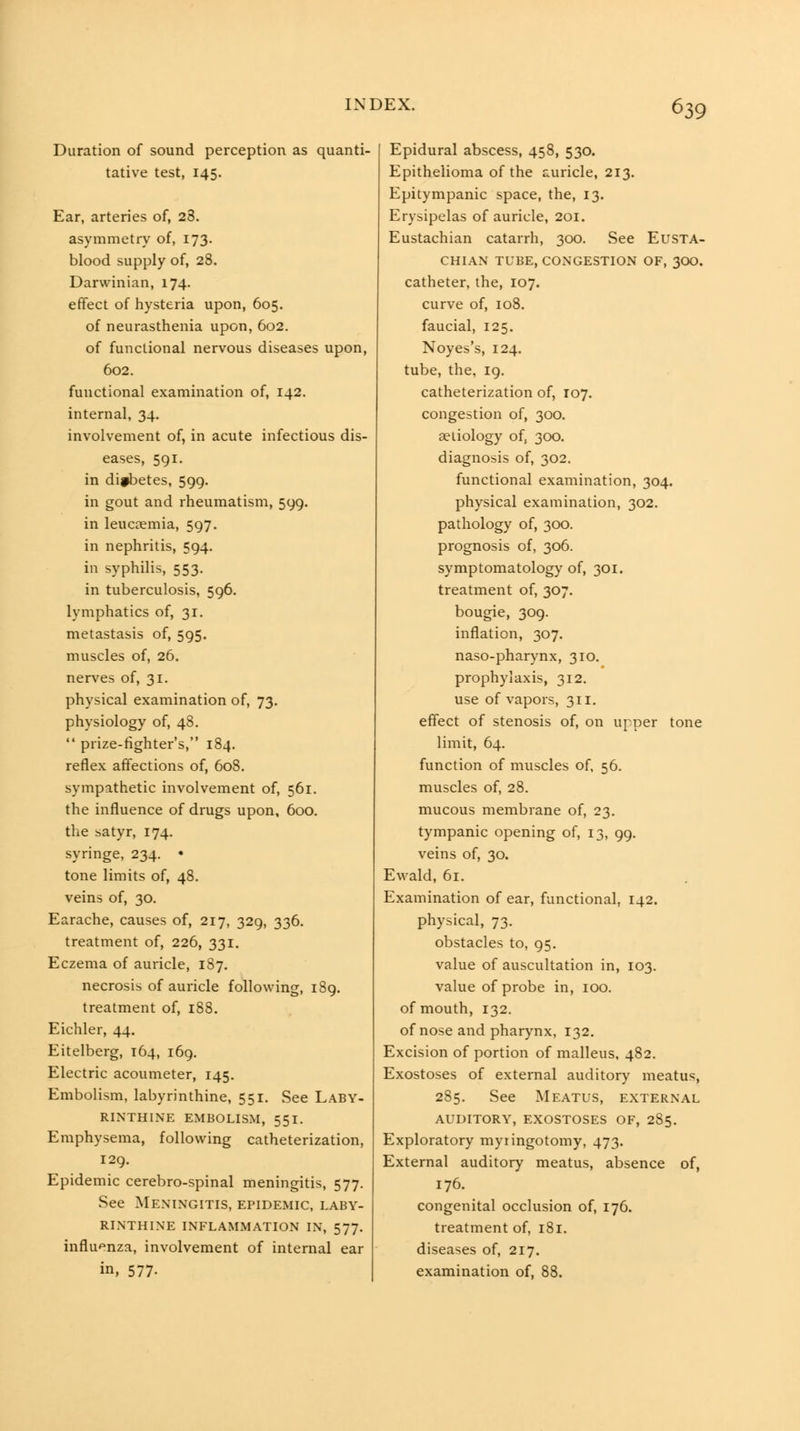 Duration of sound perception as quanti- tative test, 145. Ear, arteries of, 28. asymmetry of, 173. blood supply of, 28. Darwinian, 174. effect of hysteria upon, 605. of neurasthenia upon, 602. of functional nervous diseases upon, 602. functional examination of, 142. internal, 34. involvement of, in acute infectious dis- eases, 591. in difbetes, 599. in gout and rheumatism, 599. in leucaemia, 597. in nephritis, 594. in syphilis, 553. in tuberculosis, 596. lymphatics of, 31. metastasis of, 595. muscles of, 26. nerves of, 31. physical examination of, 73. physiology of, 48.  prize-fighter's, 184. reflex affections of, 608. sympathetic involvement of, 561. the influence of drugs upon, 600. the satyr, 174. syringe, 234. • tone limits of, 48. veins of, 30. Earache, causes of, 217, 329, 336. treatment of, 226, 331. Eczema of auricle, 187. necrosis of auricle following, 189. treatment of, 188. Eichler, 44. Eitelberg, 164, 169. Electric acoumeter, 145. Embolism, labyrinthine, 551. See Laby- rinthine EMBOLISM, 551. Emphysema, following catheterization, 129, Epidemic cerebro-spinal meningitis, 577. See Meningitis, epidemic, laby- rinthine INFLAMMATION IN, 577. influenza, involvement of internal ear in, 577- Epidural abscess, 458, 530. Epithelioma of the auricle, 213, Epitympanic space, the, 13. Erysipelas of auricle, 201. Eustachian catarrh, 300. See Eusta- chian TUBE, congestion OF, 3OO. catheter, the, 107. curve of, 108. faucial, 125. Noyes's, 124. tube, the, 19. catheterization of, 107. congestion of, 300. aetiology of, 300. diagnosis of, 302. functional examination, 304. physical examination, 302. pathology of, 300. prognosis of, 306. symptomatology of, 301. treatment of, 307. bougie, 309. inflation, 307. naso-pharynx, 310, prophylaxis, 312. use of vapors, 311. effect of stenosis of, on upper tone limit, 64. function of muscles of, 56. muscles of, 28. mucous membrane of, 23. tympanic opening of, 13, 99, veins of, 30. Ewald, 61. Examination of ear, functional, 142. physical, 73. obstacles to, 95. value of auscultation in, 103. value of probe in, 100. of mouth, 132. of nose and pharynx, 132. Excision of portion of malleus, 482. Exostoses of external auditory meatus, 285. See Meatus, external auditory, exostoses of, 285. Exploratory myringotomy, 473. External auditory meatus, absence of, 176. congenital occlusion of, 176. treatment of, 181. diseases of, 217. examination of, 88.