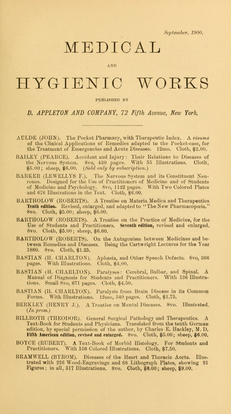 MEDICAL AND HYGIENIC WOEKS PUBLISHED BY D. APPLETON AND COMPANY, 72 Fifth Avenue, New York AULDE (JOHi^). The Pocket Pharmacy, with Therapeutic Index. A resume of the Clinical Applications of Remedies adapted to the Pocket-case, for the Treatment of Emergencies and Acute Diseases. 12mo. Cloth, $2.00. BAILEY (PEARCE). Accident and Injury: Their Relations toDiseases of the Nervous System. 8vo, 430 pages. With 55 Illustrations. Cloth, $5.00 ; sheep, $6.00. (Sold only by subscription.) BAPvKEPi (LEWELLYS F.). The Nervous System and its Constituent Neu- rones. Designed for the Use of Practitioners of Medicine and of Students of Medicine and Psychology. 8vo, 1122 pages. With Two Colored Plates and 676 Illustrations in the Text. Cloth, $6.00. BAKTHOLOW (PwOBERTS). A Treatise on Materia Medica and Therapeutics Tenth edition. Revised, enlarged, and adapted to The New Pharmacopoeia. 8vo. Cloth, $5.00; sheep, $6.00. BARTHOLOW (ROBERTS). A Treatise on the Practice of Medicine, for the Use of Students and Practitioners. Seventh edition, revised and enlarged. 8vo. Cloth, $5.00 ; sheep, $6.00. BARTHOLOW (ROBERTS). On the Antagonism between Medicines and be- tween Remedies and Diseases. Being the Cartwright Lectures for the Year 1880. 8vo. Cloth, $1.25. BASTIAN (H. CHARLTON). Aphasia, and Other Speech Defects. 8vo, 366 pages. With Illustrations. CJoth, $1:.00. BASTIAN (H. CHARLTON). Paralyses: Cerebral, Bulbar, and Spinal. A Manual of Diagnosis for Students and Practitioners. With 136 Illustra- tions. Small 8vo, 671 pages. Cloth, $4.50. BASTIAN (H. CHARLTON). Paralysis from Brain Disease in its Common Forms. With Illustrations. 12mo, 340 pages. Cloth, $1.75. BERKLEY (HENRY J.). A Treatise on Mental Diseases. 8vo. Illustrated. {Li press.) BILLROTH (THEODOR). General Surgical Pathology and Therapeutics. A Text-Book for Students and Physicians. Translated from the tenth German edition, by special permission of the author, by Charles E. Hackley, M. D. Fifth American edition, revised and enlars^ed. 8vo. Cloth, $5.00; sheep, $6.00. BOYCE (RUBERT). A Text-Book of Morbid Histology. For Students and Practitioners. With 130 Colored Illustrations. Cloth, $7.50. BRAMWELL (BYROM). Diseases of the Heart and Thoracic Aorta. Illus- trated with 226 Wood-Engravings and 68 Lithograph Plates, showing 91 Figures; in all, 317 Illustrations. 8vo, Oloth, $8.00; sheep, $9.00.