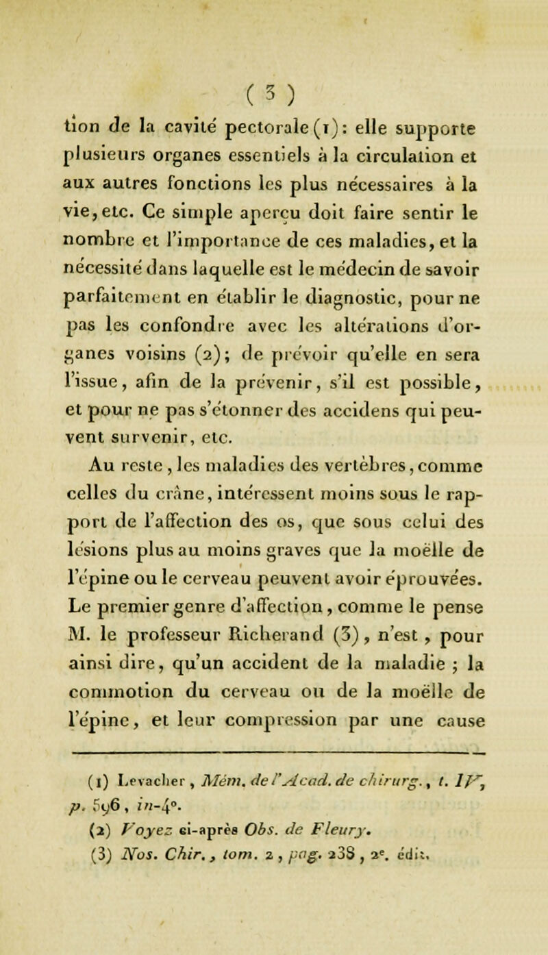 tion de la cavité pectorale (i): elle supporte plusieurs organes essentiels à la circulation et aux autres fonctions les plus nécessaires à la vie,etc. Ce simple aperçu doit faire sentir le nombre et l'impoi tance de ces maladies, et la nécessité dans laquelle est le médecin de savoir parfaitement en établir le diagnostic, pour ne pas les confondre avec les altérations d'or- ganes voisins (2); de prévoir qu'elle en sera l'issue, afin de la prévenir, s'il est possible, et pour ne pas s'étonner des accidens qui peu- vent survenir, etc. Au reste, les maladies des vertèbres, comme celles du crâne, intéressent moins sous le rap- port de l'affection des os, que sous celui des lésions plus au moins graves que la moelle de l'épine ou le cerveau peuvent avoir éprouvées. Le premier genre d'affection, comme le pense M. le professeur Richerand (3), n'est , pour ainsi dire, qu'un accident de la maladie ; la commotion du cerveau ou de la moelle de l'épine, et leur compression par une cause (l) Levaclier, Mém. del'Acad. de chirurg., t. If, p. 5y6, in-^o. (3) Voyez ei-après Obs. de Fleury. (3) Nos. Chir, , lom. 2 , pcg. a3S , ae. edit.