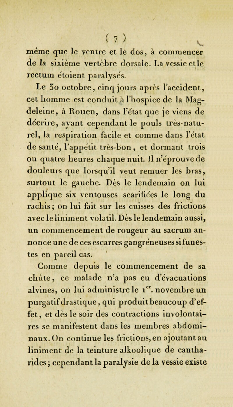 même que le ventre et le dos, à commencer de la sixième vertèbre dorsale. La vessie elle rectum e'loient paralyses. Le 3o octobre, cinq jours après l'accident, cet homme est conduit à l'hospice de la Mag- deleine, à Rouen, dans l'état que je viens de de'crire, ayant cependant le pouls très-natu- rel, la respiration facile et comme dans l'état de santé, l'appétit très-bon, et dormant trois ou quatre heures chaque nuit. Il n'éprouve de douleurs que lorsqu'il veut remuer les bras, surtout le gauche. Dès le lendemain on lui applique six ventouses scarifiées le long du rachis ; on lui fait sur les cuisses des frictions avecleliniment volatil. Dès le lendemain aussi, un commencement de rougeur au sacrum an- nonce une de ces escarres gangreneuses si funes- tes en pareil cas. Comme depuis le commencement de sa chute, ce malade n'a pas eu d'évacuations alvines, on lui administre le 1. novembre un purgatif drastique, qui produit beaucoup d'ef- fet, et dès le soir des contractions involontai- res se manifestent dans les membres abdomi- naux. On continue les frictions, en ajoutant au Uniment de la teinture alkoolique de canlha- ridesj cependant la paralysie de la vessie existe