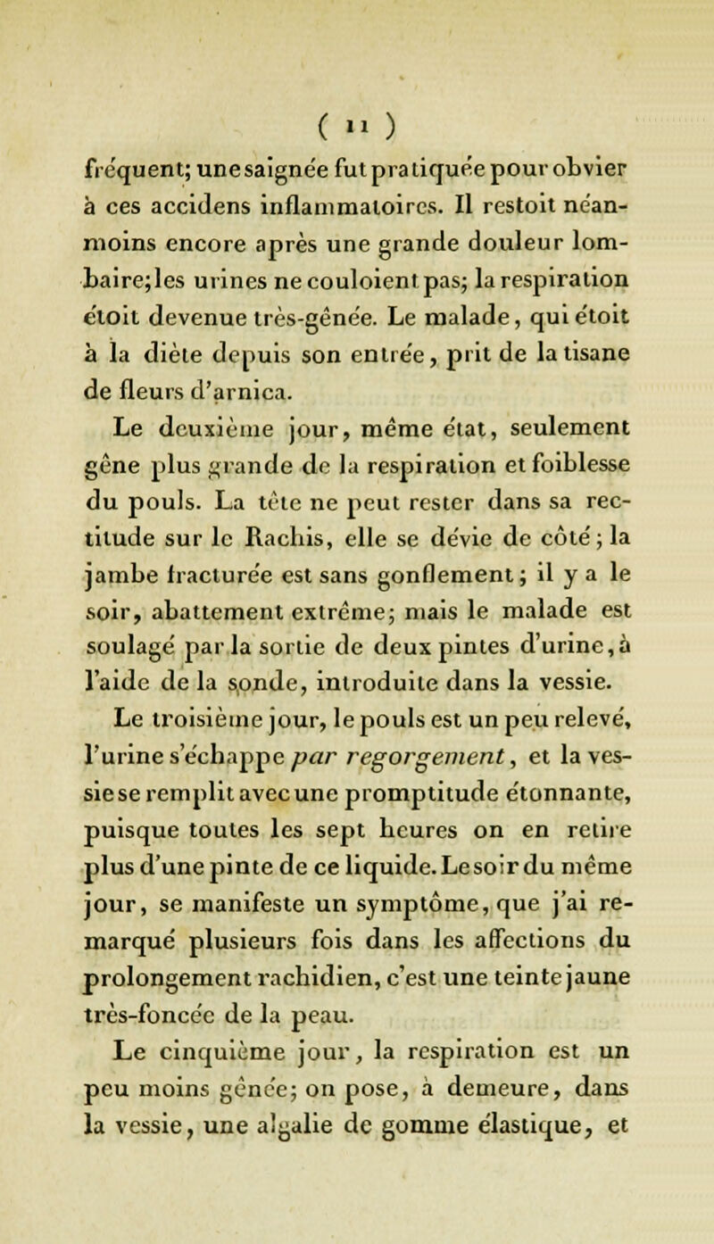 ( » ) fréquent; une saigne'e fut pra tiquée pour obvier à ces accidens inflammatoires. Il restoit néan- moins encore après une grande douleur lom- baire;les urines ne coûtaient pas; la respiration e'ioit devenue très-gênée. Le malade, quiétoit à la diète depuis son entrée, prit de la tisane de fleurs d'arnica. Le deuxième jour, même état, seulement gêne plus grande de la respiration etfoiblesse du pouls. La tête ne peut rester dans sa rec- titude sur le Rachis, elle se dévie de côté; la jambe fracturée est sans gonflement ; il y a le soir, abattement extrême; mais le malade est soulagé par la sortie de deux pintes d'urine,à l'aide de la sonde, introduite dans la vessie. Le troisième jour, le pouls est un peu relevé, l'urine s'échappe par regorgement, et la ves- sie se remplit avec une promptitude étonnante, puisque toutes les sept heures on en retire plus d'une pinte de ce liquide. Le soir du même jour, se manifeste un symptôme, que j'ai re- marqué plusieurs fois dans les affections du prolongement rachidien, c'est une teinte jaune très-foncée de la peau. Le cinquième jour, la respiration est un peu moins gênée; on pose, à demeure, dans la vessie, une a'galie de gomme élastique, et