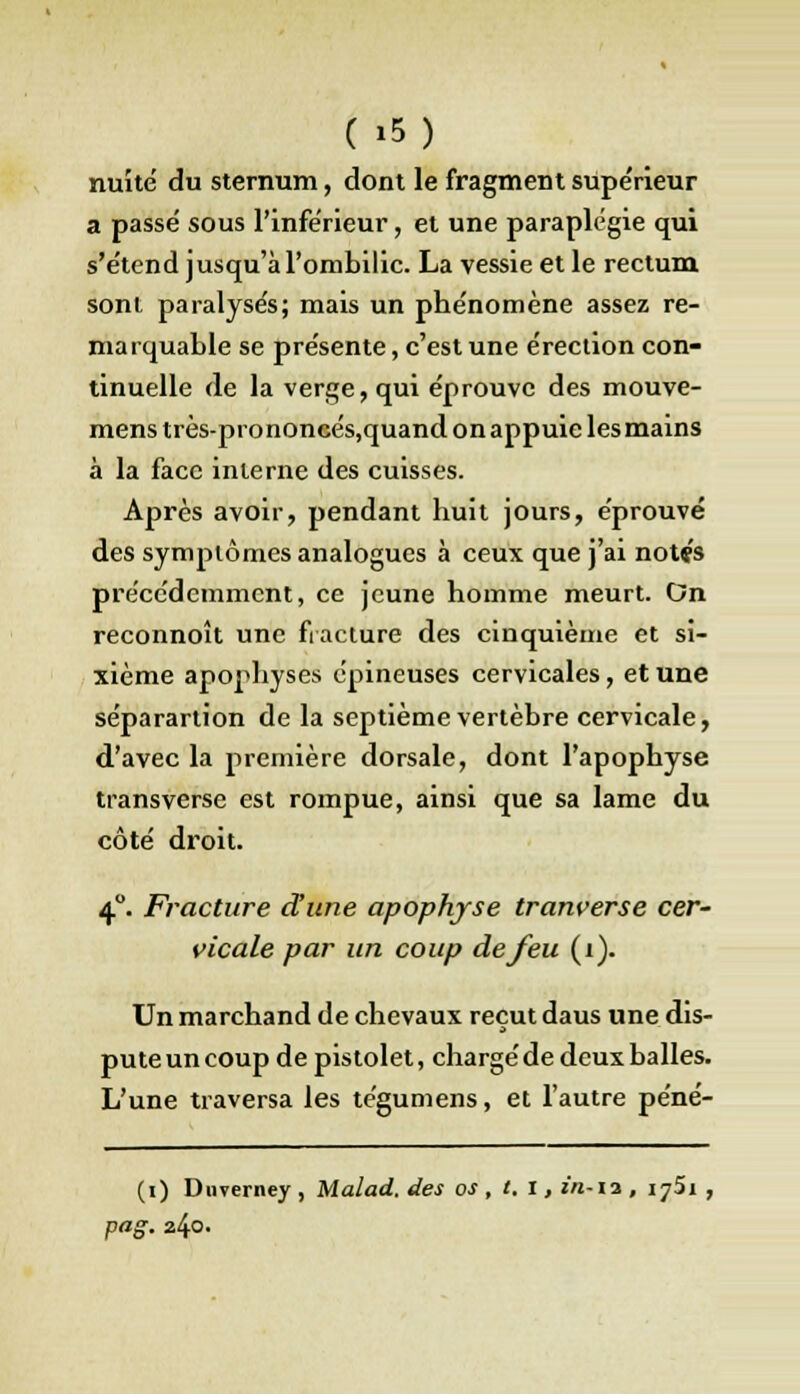 nuité du sternum, dont le fragment supe'rieur a passé sous l'inférieur, et une paraplégie qui s'étend jusqu'à l'ombilic. La vessie et le rectum sont paralysés; mais un phénomène assez re- marquable se présente, c'est une érection con- tinuelle de la verge, qui éprouve des mouve- mens très-prononcés,quand on appuie les mains à la face interne des cuisses. Après avoir, pendant huit jours, éprouvé des symptômes analogues à ceux que j'ai notç's précédemment, ce jeune homme meurt. On reconnoît une fracture des cinquième et si- xième apophyses épineuses cervicales, et une séparartion de la septième vertèbre cervicale, d'avec la première dorsale, dont l'apophyse transverse est rompue, ainsi que sa lame du côté droit. 40. Fracture dune apophyse tranverse cer- vicale par un coup de feu (i). Un marchand de chevaux reçut daus une dis- pute un coup de pistolet, chargé de deux balles. L'une traversa les tégumens, et l'autre péné- (i) Dnverney , Malad. des os , t. i, in-ii, ij5i , pag. 240.